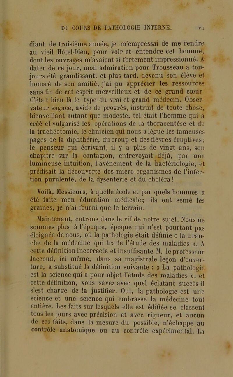 diant de troisième année, je m’empressai de me rendre au vieil Hôtel-Dieu, pour voir et entendre cet homme, dont les ouvrages m’avaient si fortement impressionné. A dater de ce jour, mon admiration pour Trousseau a tou- jours été grandissant, et plus tard, devenu son élève et honoré de son amitié, j’ai pu apprécier les ressources sans fin de cet esprit merveilleux et de ce grand cœur C’était bien là le type du vrai et grand médecin. Obser- vateur sagace, avide de progrès, instruit de toute chose, bienveillant autant que modeste, tel était l’homme qui a créé et vulgarisé les opérations de la thoracentèse et de la trachéotomie, le clinicien qui nous a légué les fameuses pages de la diphthérie, du croup et des fièvres éruptives ; le penseur qui écrivant, il y a plus de vingt ans, son chapitre sur la contagion, entrevoyait déjà, par une lumineuse intuition, l’avènement de la bactériologie, et prédisait la découverte des micro-organismes de l’infec- tion purulente, de la dysenterie et du choléra ! Voilà, Messieurs, à quelle école et par quels hommes a été faite mon éducation médicale; ils ont semé les graines, je n’ai fourni que le terrain. Maintenant, entrons dans le vif de notre sujet. Nous ne sommes plus à l’époque, époque qui n’est pourtant pas éloignée de nous, où la pathologie était définie « la bran- che de la médecine qui traite l’étude des maladies ». A cette définition incorrecte et insuffisante M. le professeur Jaccoud, ici même, dans sa magistrale leçon d’ouver- ture, a substitué la définition suivante : « La pathologie est la science qui a pour objet l’étude des maladies », et cette définition, vous savez avec quel éclatant succès il s’est chargé de la justifier. Oui, la pathologie est une science et une science qui embrasse la médecine tout entière. Les faits sur lesquels elle est édifiée, se classent tous les jours avec précision et avec rigueur, et aucun de ces faits, dans la mesure du possible, n’échappe au contrôle anatomique ou au contrôle expérimental. La