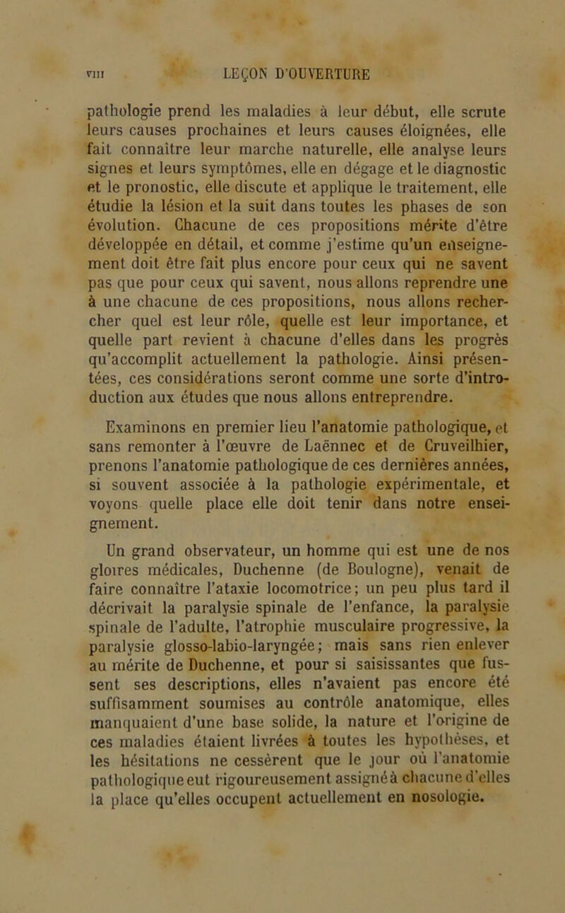 pathologie prend les maladies à leur début, elle scrute leurs causes prochaines et leurs causes éloignées, elle fait connaître leur marche naturelle, elle analyse leurs signes et leurs symptômes, elle en dégage et le diagnostic et le pronostic, elle discute et applique le traitement, elle étudie la lésion et la suit dans toutes les phases de son évolution. Chacune de ces propositions mérite d’être développée en détail, et comme j’estime qu’un enseigne- ment doit être fait plus encore pour ceux qui ne savent pas que pour ceux qui savent, nous allons reprendre une à une chacune de ces propositions, nous allons recher- cher quel est leur rôle, quelle est leur importance, et quelle part revient à chacune d’elles dans les progrès qu’accomplit actuellement la pathologie. Ainsi présen- tées, ces considérations seront comme une sorte d’intro- duction aux études que nous allons entreprendre. Examinons en premier lieu l’anatomie pathologique, et sans remonter à l’œuvre de Laënnec et de Cruveilhier, prenons l’anatomie pathologique de ces dernières années, si souvent associée à la pathologie expérimentale, et voyons quelle place elle doit tenir dans notre ensei- gnement. Un grand observateur, un homme qui est une de nos gloires médicales, Duchenne (de Boulogne), venait de faire connaître l’ataxie locomotrice; un peu plus tard il décrivait la paralysie spinale de l’enfance, la paralysie spinale de l’adulte, l’atrophie musculaire progressive, la paralysie glosso-labio-laryngée ; mais sans rien enlever au mérite de Duchenne, et pour si saisissantes que fus- sent ses descriptions, elles n’avaient pas encore été suffisamment soumises au contrôle anatomique, elles manquaient d’une base solide, la nature et l'origine de ces maladies étaient livrées à toutes les hypothèses, et les hésitations ne cessèrent que le jour où l’anatomie pathologique eut rigoureusement assignéà chacune d’elles la place qu’elles occupent actuellement en nosologie.