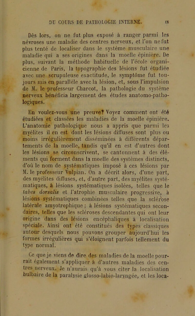 Dès lors, on ne fut plus exposé à ranger parmi les névroses une maladie des centres nerveux, et l’on ne fut plus tenté de localiser dans le système musculaire une maladie qui a ses origines dans la moelle épinière. De plus, suivant la méthode habituelle de l’école organi- cienne de Paris, la topographie des lésions fut étudiée avec une scrupuleuse exactitude, le symptôme fut tou- jours rnis en parallèle avec la lésion, et, sous l’impulsion de M. le professeur Charcot, la pathologie du système nerveux bénéficia largement des études anatomo-patho- logiques. En voulez-vous une preuve? Voyez comment ont été étudiées et classées les maladies de la moelle épinière. L’anatomie pathologique nous a appris que parmi les myélites il en est dont les lésions diffuses sont plus ou moins irrégulièrement disséminées à différents dépar- tements de la moelle, tandis qu’il en est d’autres dont les lésions se circonscrivent, se cantonnent à des élé- ments qui forment dans la moelle des systèmes distincts, d’où le nom de systématiques imposé à ces lésions par M. le professeur Vulpian. On a décrit alors, d’une part, des myélites diffuses, et, d’autre part, des myélites systé- matiques, à lésions systématiques isolées, telles que le tabes dorsalis et l’atrophie musculaire progressive, à lésions systématiques combinées telles que la sclérose latérale amyotrophique ; à lésions systématiques secon- daires, telles que les scléroses descendantes qui ont leur origine dans des lésions encéphaliques à localisation spéciale. Ainsi ont été constitués des types classiques autour desquels nous pouvons grouper aujourd’hui les formes irrégulières qui s’éloignent parfois tellement du type normal. Ce que je viens de dire des maladies delà moelle pour- rait également s’appliquer à d’autres maladies des cen- tres nerveux. Je n’aurais qu’à vous citer la localisation bulbaire de la paralysie closso-labio-laryngée, et les loca-