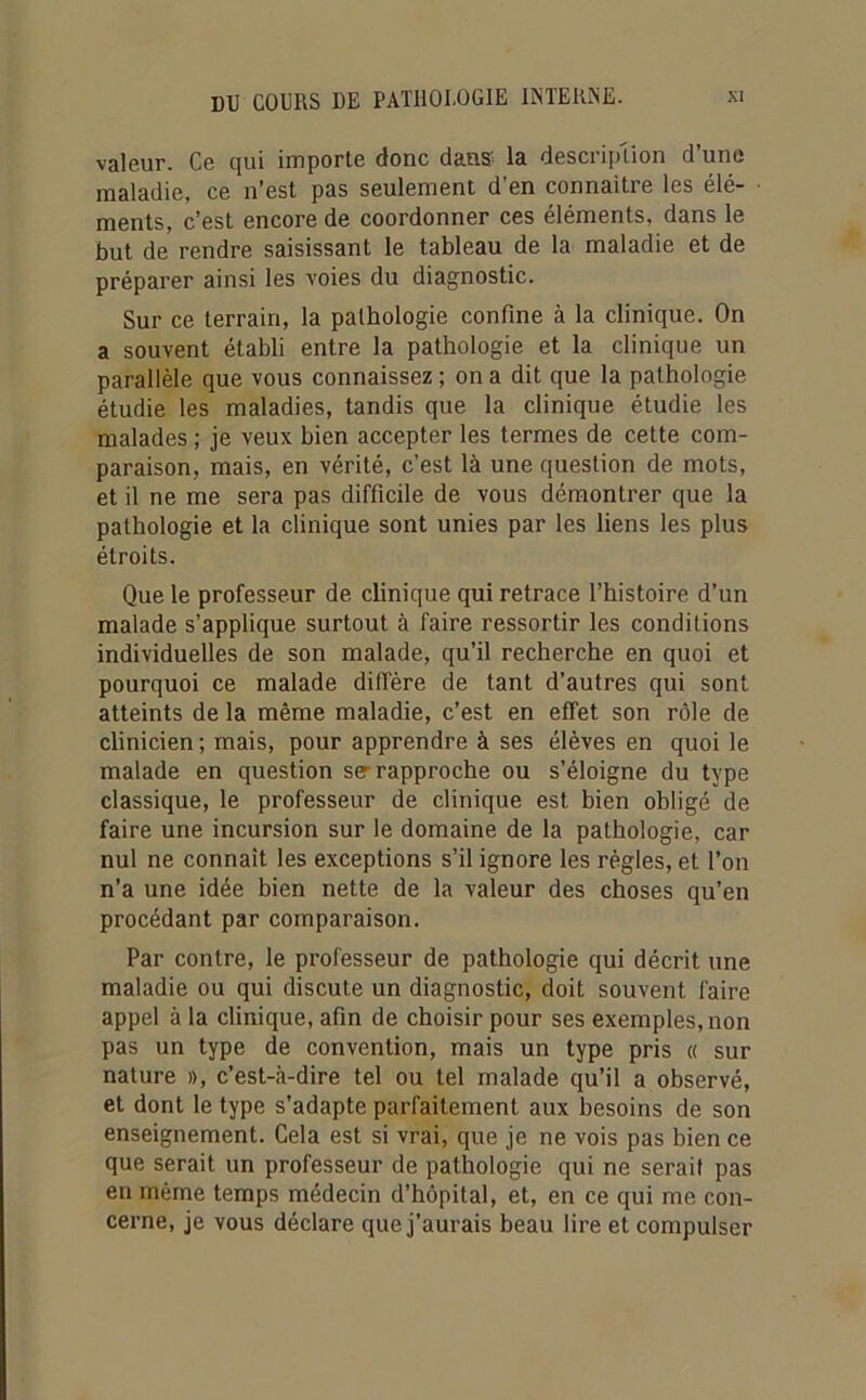 valeur. Ce qui importe donc dans la description d’une maladie, ce n’est pas seulement d’en connaître les élé- ments, c’est encore de coordonner ces éléments, dans le but de rendre saisissant le tableau de la maladie et de préparer ainsi les voies du diagnostic. Sur ce terrain, la pathologie confine à la clinique. On a souvent établi entre la pathologie et la clinique un parallèle que vous connaissez ; on a dit que la pathologie étudie les maladies, tandis que la clinique étudie les malades ; je veux bien accepter les termes de cette com- paraison, mais, en vérité, c’est là une question de mots, et il ne me sera pas difficile de vous démontrer que la pathologie et la clinique sont unies par les liens les plus étroits. Que le professeur de clinique qui retrace l’histoire d’un malade s’applique surtout à faire ressortir les conditions individuelles de son malade, qu’il recherche en quoi et pourquoi ce malade diffère de tant d’autres qui sont atteints de la même maladie, c’est en effet son rôle de clinicien ; mais, pour apprendre à ses élèves en quoi le malade en question ser rapproche ou s’éloigne du type classique, le professeur de clinique est bien obligé de faire une incursion sur le domaine de la pathologie, car nul ne connaît les exceptions s’il ignore les règles, et l’on n’a une idée bien nette de la valeur des choses qu’en procédant par comparaison. Par contre, le professeur de pathologie qui décrit une maladie ou qui discute un diagnostic, doit souvent faire appel à la clinique, afin de choisir pour ses exemples, non pas un type de convention, mais un type pris « sur nature », c’est-à-dire tel ou tel malade qu’il a observé, et dont le type s’adapte parfaitement aux besoins de son enseignement. Cela est si vrai, que je ne vois pas bien ce que serait un professeur de pathologie qui ne serait pas en même temps médecin d’hôpital, et, en ce qui me con- cerne, je vous déclare que j’aurais beau lire et compulser