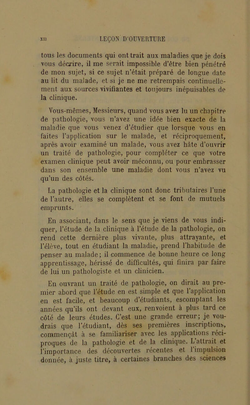 tous les documents qui ont trait aux maladies que je dois vous décrire, il me serait impossible d’être bien pénétré de mon sujet, si ce sujet n’était préparé de longue date au lit du malade, et si je ne me retrempais continuelle- ment aux sources vivifiantes et toujours inépuisables de la clinique. Vous-mêmes, Messieurs, quand vous avez lu un chapitre de pathologie, vous n’avez une idée bien exacte de la maladie que vous venez d’étudier que lorsque vous en faites l’application sur le malade, et réciproquement, après avoir examiné un malade, vous avez hâte d’ouvrir un traité de pathologie, pour compléter ce que votre examen clinique peut avoir méconnu, ou pour embrasser dans son ensemble une maladie dont vous n’avez vu qu’un des côtés. La pathologie et la clinique sont donc tributaires l’une de l’autre, elles se complètent et se font de mutuels emprunts. En associant, dans le sens que je viens de vous indi- quer, l’étude de la clinique à l’étude de la pathologie, on rend cette dernière plus vivante, plus attrayante, et l’élève, tout en étudiant la maladie, prend l’habitude de penser au malade ; il commence de bonne heure ce long apprentissage, hérissé de difficultés, qui finira par faire de lui un pathologiste et un clinicien. En ouvrant un traité de pathologie, on dirait au pre- mier abord que l’étude en est simple et que l’application en est facile, et beaucoup d’étudiants, escomptant les années qu’ils ont devant eux, renvoient à plus tard ce côté de leurs études. C’est une grande erreur; je vou- drais que l’étudiant, dès ses premières inscriptions, commençât à se familiariser avec les applications réci- proques de la pathologie et de la clinique. L attrait et l’importance des découvertes récentes et l’impulsion donnée, à juste titre, à certaines branches des sciences