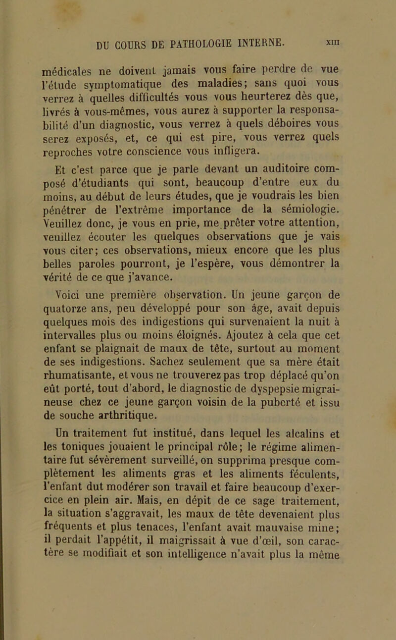 médicales ne doiveuL jamais vous faire perdre de vue l’étude symptomatique des maladies; sans quoi vous verrez à quelles difficultés vous vous heurterez dès que, livrés à vous-mêmes, vous aurez à supporter la responsa- bilité d’un diagnostic, vous verrez à quels déboires vous serez exposés, et, ce qui est pire, vous verrez quels reproches votre conscience vous infligera. Et c’est parce que je parle devant un auditoire com- posé d’étudiants qui sont, beaucoup d’entre eux du moins, au début de leurs études, que je voudrais les bien pénétrer de l’extrême importance de la sémiologie. Veuillez donc, je vous en prie, me prêter votre attention, veuillez écouter les quelques observations que je vais vous citer; ces observations, mieux encore que les plus belles paroles pourront, je l’espère, vous démontrer la vérité de ce que j’avance. Voici une première observation. Un jeune garçon de quatorze ans, peu développé pour son âge, avait depuis quelques mois des indigestions qui survenaient la nuit à intervalles plus ou moins éloignés. Ajoutez à cela que cet enfant se plaignait de maux de tête, surtout au moment de ses indigestions. Sachez seulement que sa mère était rhumatisante, et vous ne trouverez pas trop déplacé qu’on eût porté, tout d’abord, le diagnostic de dyspepsie migrai- neuse chez ce jeune garçon voisin de la puberté et issu de souche arthritique. Un traitement fut institué, dans lequel les alcalins et les toniques jouaient le principal rôle; le régime alimen- taire fut sévèrement surveillé, on supprima presque com- plètement les aliments gras et les aliments féculents, l’enfant dut modérer son travail et faire beaucoup d’exer- cice en plein air. Mais, en dépit de ce sage traitement, la situation s’aggravait, les maux de tête devenaient plus fréquents et plus tenaces, l’enfant avait mauvaise mine; il perdait l’appétit, il maigrissait à vue d’œil, son carac- tère se modifiait et son intelligence n’avait plus la même