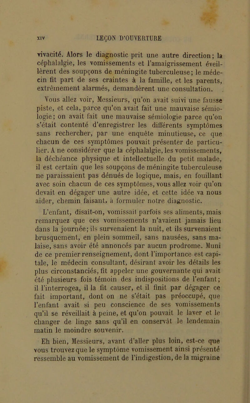 vivacité. Alors le diagnostic prit une autre direction ; la céphalalgie, les vomissements et l’amaigrissement éveil- lèrent des soupçons de méningite tuberculeuse; le méde- cin fit part de ses craintes à la famille, et les parents, extrêmement alarmés, demandèrent une consultation. Vous allez voir, Messieurs, qu’on avait suivi une fausse piste, et cela, parce qu’on avait fait une mauvaise sémio- logie; on avait fait une mauvaise sémiologie parce qu’on s’était contenté d'enregistrer les différents symptômes sans rechercher, par une enquête minutieuse, ce que chacun de ces symptômes pouvait présenter de particu- lier. A ne considérer que la céphalalgie, les vomissements, la déchéance physique et intellectuelle du petit malade, il est certain que les soupçons de méningite tuberculeuse ne paraissaient pas dénués de logique, mais, en fouillant avec soin chacun de ces symptômes, vous allez voir qu’on devait en dégager une autre idée, et cette idée va nous aider, chemin faisant, à formuler notre diagnostic. L’enfant, disait-on, vomissail parfois ses aliments, mais remarquez que ces vomissements n’avaient jamais lieu dans la journée; ils survenaient la nuit, et ils survenaient brusquement, en plein sommeil, sans nausées, sans ma- laise, sans avoir été annoncés par aucun prodrome. Muni de ce premier renseignement, dont l’importance est capi- tale, le médecin consultant, désirant avoir les détails les plus circonstanciés, fit appeler une gouvernante qui avait été plusieurs fois témoin des indispositions de l’enfant; il l’interrogea, il la fit causer, et il finit par dégager ce fait important, dont on ne s’était pas préoccupé, que l’enfant avait si peu conscience de ses vomissements qu’il se réveillait à peine, et qu’on pouvait le laver et le changer de linge sans qu'il en conservât le lendemain matin le moindre souvenir. Eh bien, Messieurs, avant d’aller plus loin, est-ce que vous trouvez que le symptôme vomissement ainsi présenté ressemble au vomissement de l’indigestion, de la migraine