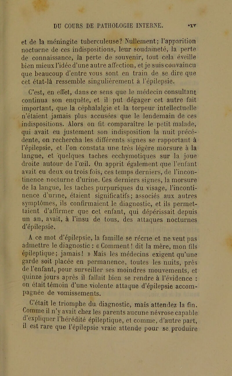 et de la méningite tuberculeuse? Nullement; l’apparition nocturne de ces indispositions, leur soudaineté, la perte de connaissance, la perte de souvenir, tout cela éveille bien mieux l’idée d’une autre affection, et je suis convaincu que beaucoup d’entre vous sont en train de se dire que cet état-là ressemble singulièrement à l’épilepsie. C’est, en effet, dans ce sens que le médecin consultant continua son enquête, et il put dégager cet autre fait important, que la céphalalgie et la torpeur intellectuelle n’étaient jamais plus accusées que le lendemain de ces indispositions. Alors on fit comparaître le petit malade, qui avait eu justement son indisposition la nuit précé- dente, on rechercha les différents signes se rapportant à l’épilepsie, et l'on constata une très légère morsure à la langue, et quelques taches ecchymotiques sur la joue droite autour de l’œil. On apprit également que l’enfant avait eu deux ou trois fois, ces temps derniers, de l’incon- tinence nocturne d’urine. Ces derniers signes, la morsure de la langue, les Lâches purpuriques du visage, l’inconti- nence d'urine, étaient significatifs; associés aux autres symptômes, ils confirmaient le diagnostic, et ils permet- taient d’affirmer que cet enfant, qui dépérissait depuis un an, avait, à l’insu de tous, des attaques nocturnes d’épilepsie. A ce mot d’épilepsie, la famille se récrie et ne veut pas admettre le diagnostic : « Comment! dit la mère, mon fils épileptique; jamais! » Mais les médecins exigent qu’une garde soit placée en permanence, toutes les nuits, près de l’enfant, pour surveiller ses moindres mouvements, et quinze jours après il fallait bien se rendre à l’évidence : on était témoin d’une violente attaque d’épilepsie accom- pagnée de vomissements. C était le triomphe du diagnostic, mais attendez la fin. Comme il n’y avait chez les parents aucune névrose capable d expliquer l’hérédité épileptique, et comme, d’autre part, il est rare que l’épilepsie vraie attende pour se produire