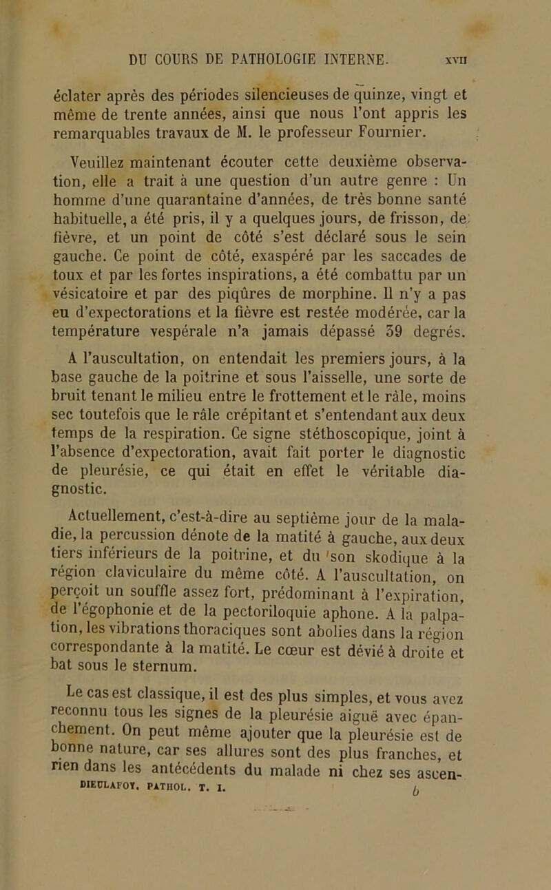 éclater après des périodes silencieuses de quinze, vingt et même de trente années, ainsi que nous l’ont appris les remarquables travaux de M. le professeur Fournier. Veuillez maintenant écouter cette deuxième observa- tion, elle a trait à une question d’un autre genre : Un homme d’une quarantaine d’années, de très bonne santé habituelle, a été pris, il y a quelques jours, de frisson, de fièvre, et un point de côté s’est déclaré sous le sein gauche. Ce point de côté, exaspéré par les saccades de toux et par les fortes inspirations, a été combattu par un vésicatoire et par des piqûres de morphine. 11 n’y a pas eu d’expectorations et la fièvre est restée modérée, car la température vespérale n’a jamais dépassé 59 degrés. A l’auscultation, on entendait les premiers jours, à la base gauche de la poitrine et sous l’aisselle, une sorte de bruit tenant le milieu entre le frottement et le râle, moins sec toutefois que le râle crépitant et s’entendant aux deux temps de la respiration. Ce signe stéthoscopique, joint à l’absence d’expectoration, avait fait porter le diagnostic de pleurésie, ce qui était en effet le véritable dia- gnostic. Actuellement, c’est-à-dire au septième jour de la mala- die, la percussion dénote de la matité à gauche, aux deux tiers inférieurs de la poitrine, et du 'son skodique à la région claviculaire du même côté. A l’auscultation, on perçoit un souffle assez fort, prédominant à l’expiration, de l’égophonie et de la pectoriloquie aphone. A la palpa- tion, les vibrations thoracicjues sont abolies dans la région correspondante à la matité. Le cœur est dévié à droite et bat sous le sternum. Le cas est classique, il est des plus simples, et vous avez reconnu tous les signes de la pleurésie aiguë avec épan- chement. On peut même ajouter que la pleurésie est de bonne nature, car ses allures sont des plus franches, et rien dans les antécédents du malade ni chez ses ascen- DIEüLAFOÏ, PATHOL. T. I. /