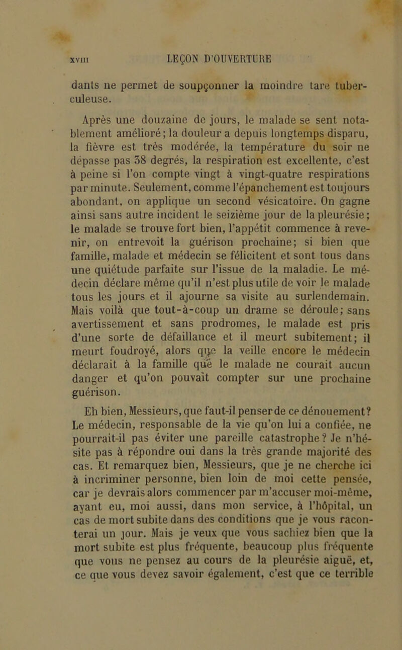 dants ne permet de soupçonner la moindre tare tuber- culeuse. Après une douzaine de jours, le malade se sent nota- blement amélioré ; la douleur a depuis longtemps disparu, la fièvre est très modérée, la température du soir ne dépasse pas 38 degrés, la respiration est excellente, c’est à peine si l’on compte vingt à vingt-quatre respirations par minute. Seulement, comme l’épanchement est toujours abondant, on applique un second vésicatoire. On gagne ainsi sans autre incident le seizième jour de la pleurésie; le malade se trouve fort bien, l’appétit commence à reve- nir, on entrevoit la guérison prochaine; si bien que famille, malade et médecin se félicitent et sont tous dans une quiétude parfaite sur l’issue de la maladie. Le mé- decin déclare même qu’il n’est plus utile de voir le malade tous les jours et il ajourne sa visite au surlendemain. Mais voilà que tout-à-coup un drame se déroule; sans avertissement et sans prodromes, le malade est pris d’une sorte de défaillance et il meurt subitement; il meurt foudroyé, alors qqe la veille encore le médecin déclarait à la famille que le malade ne courait aucun danger et qu’on pouvait compter sur une prochaine guérison. Eh bien, Messieurs, que faut-il penser de ce dénouement? Le médecin, responsable de la vie qu’on lui a confiée, ne pourrait-il pas éviter une pareille catastrophe ? Je n’hé- site pas à répondre oui dans la très grande majorité des cas. Et remarquez bien, Messieurs, que je ne cherche ici à incriminer personne, bien loin de moi cette pensée, car je devrais alors commencer par m’accuser moi-même, ayant eu, moi aussi, dans mon service, à l’hôpital, un cas de mort subite dans des conditions que je vous racon- terai un jour. Mais je veux que vous sachiez bien que la mort subite est plus fréquente, beaucoup plus fréquente que vous ne pensez au cours de la pleurésie aiguë, et, ce que vous devez savoir également, c'est que ce terrible