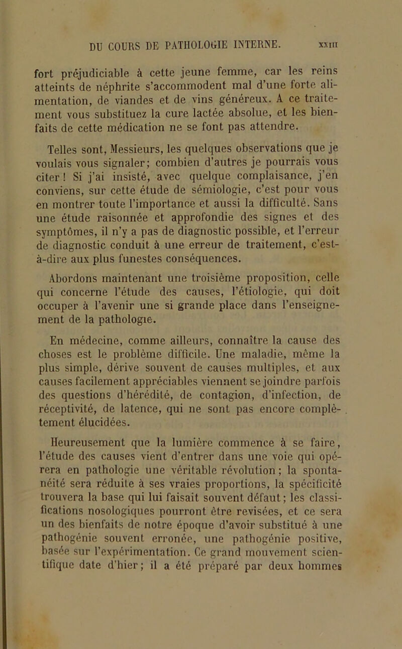 fort préjudiciable à cette jeune femme, car les reins atteints de néphrite s’accommodent mal d’une forte ali- mentation, de viandes et de vins généreux. A ce traite- ment vous substituez la cure lactée absolue, et les bien- faits de cette médication ne se font pas attendre. Telles sont, Messieurs, les quelques observations que je voulais vous signaler; combien d’autres je pourrais vous citer ! Si j’ai insisté, avec quelque complaisance, j’en conviens, sur cette étude de sémiologie, c’est pour vous en montrer toute l’importance et aussi la difficulté. Sans une étude raisonnée et approfondie des signes et des symptômes, il n’y a pas de diagnostic possible, et l’erreur de diagnostic conduit à une erreur de traitement, c’est- à-dire aux plus funestes conséquences. Abordons maintenant une troisième proposition, celle qui concerne l’étude des causes, l’étiologie, qui doit occuper à l’avenir une si grande place dans l’enseigne- ment de la pathologie. En médecine, comme ailleurs, connaître la cause des choses est le problème difficile. Une maladie, même la plus simple, dérive souvent de causes multiples, et aux causes facilement appréciables viennent se joindre parfois des questions d’hérédité, de contagion, d’infection, de réceptivité, de latence, qui ne sont pas encore complè- tement élucidées. Heureusement que la lumière commence à se faire, l'élude des causes vient d’entrer dans une voie qui opé- rera en pathologie une véritable révolution; la sponta- néité sera réduite à ses vraies proportions, la spécificité trouvera la base qui lui faisait souvent défaut; les classi- fications nosologiques pourront être revisées, et ce sera un des bienfaits de notre époque d’avoir substitué à une pathogénie souvent erronée, une pathogénie positive, basée sur l’expérimentation. Ce grand mouvement scien- tifique date d’hier; il a été préparé par deux hommes