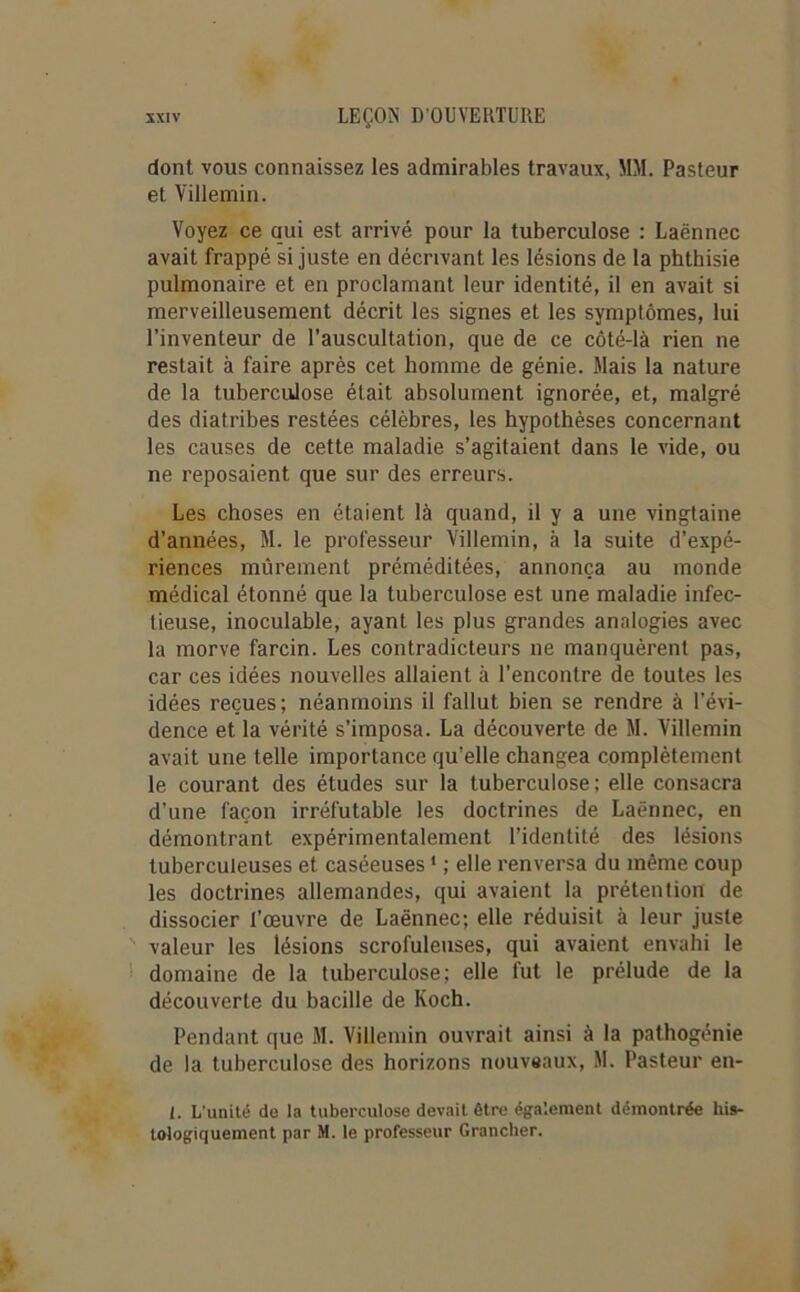 dont vous connaissez les admirables travaux, MM. Pasteur et Villemin. Voyez ce qui est arrivé pour la tuberculose : Laënnec avait frappé si juste en décrivant les lésions de la phthisie pulmonaire et en proclamant leur identité, il en avait si merveilleusement décrit les signes et les symptômes, lui l’inventeur de l’auscultation, que de ce côté-là rien ne restait à faire après cet homme de génie. Mais la nature de la tuberculose était absolument ignorée, et, malgré des diatribes restées célèbres, les hypothèses concernant les causes de cette maladie s’agitaient dans le vide, ou ne reposaient que sur des erreurs. Les choses en étaient là quand, il y a une vingtaine d’années, M. le professeur Villemin, à la suite d’expé- riences mûrement préméditées, annonça au monde médical étonné que la tuberculose est une maladie infec- tieuse, inoculable, ayant les plus grandes analogies avec la morve farcin. Les contradicteurs ne manquèrent pas, car ces idées nouvelles allaient à l’encontre de toutes les idées reçues; néanmoins il fallut bien se rendre à l’évi- dence et la vérité s’imposa. La découverte de M. Villemin avait une telle importance qu’elle changea complètement le courant des études sur la tuberculose; elle consacra d’une façon irréfutable les doctrines de Laënnec, en démontrant expérimentalement l’identité des lésions tuberculeuses et caséeuses1 ; elle renversa du même coup les doctrines allemandes, qui avaient la prétention de dissocier l’œuvre de Laënnec; elle réduisit à leur juste valeur les lésions scrofuleuses, qui avaient envahi le domaine de la tuberculose; elle fut le prélude de la découverte du bacille de Koch. Pendant que M. Villemin ouvrait ainsi à la pathogénie de la tuberculose des horizons nouveaux, M. Pasteur en- l. L’unité de la tuberculose devait être également démontrée his- tologiquement par M. le professeur Grancher.