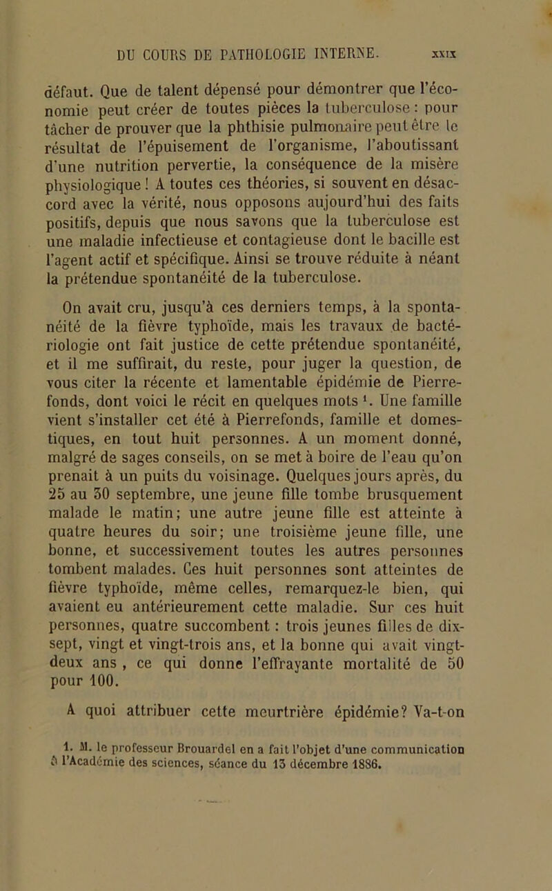 défaut. Que de talent dépensé pour démontrer que l’éco- nomie peut créer de toutes pièces la tuberculose : pour tâcher de prouver que la phthisie pulmonaire peut être le résultat de l’épuisement de l’organisme, l’aboutissant d'une nutrition pervertie, la conséquence de la misère physiologique ! A toutes ces théories, si souvent en désac- cord avec la vérité, nous opposons aujourd’hui des faits positifs, depuis que nous savons que la tuberculose est une maladie infectieuse et contagieuse dont le bacille est l’agent actif et spécifique. Ainsi se trouve réduite à néant la prétendue spontanéité de la tuberculose. On avait cru, jusqu’à ces derniers temps, à la sponta- néité de la fièvre typhoïde, mais les travaux de bacté- riologie ont fait justice de cette prétendue spontanéité, et il me suffirait, du reste, pour juger la question, de vous citer la récente et lamentable épidémie de Pierre- fonds, dont voici le récit en quelques mots t. Une famille vient s’installer cet été à Pierrefonds, famille et domes- tiques, en tout huit personnes. A un moment donné, malgré de sages conseils, on se met à boire de l’eau qu’on prenait à un puits du voisinage. Quelques jours après, du 25 au 30 septembre, une jeune fille tombe brusquement malade le matin; une autre jeune fille est atteinte à quatre heures du soir; une troisième jeune fille, une bonne, et successivement toutes les autres personnes tombent malades. Ces huit personnes sont atteintes de fièvre typhoïde, même celles, remarquez-le bien, qui avaient eu antérieurement cette maladie. Sur ces huit personnes, quatre succombent : trois jeunes filles de dix- sept, vingt et vingt-trois ans, et la bonne qui avait vingt- deux ans , ce qui donne l’effrayante mortalité de 50 pour 100. A quoi attribuer cette meurtrière épidémie? Va-t-on 1. M. le professeur Brouardel en a fait l’objet d'une communication fi l’Académie des sciences, séance du 13 décembre 1886.