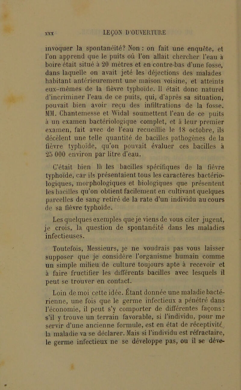 invoquer la spontanéité? Non : on fait une enquête, et l’on apprend que le puits où l’on allait chercher l’eau à boire était situé à 20 mètres et en contre-bas d’une fosse, dans laquelle on avait jeté les déjections des malades habitant antérieurement une maison voisine, et atteints eux-mêmes de la fièvre typhoïde. 11 était donc naturel d’incriminer l’eau de ce puits, qui, d’après sa situation, pouvait bien avoir reçu des infiltrations de la fosse. MM. Chantemesse et Widal soumettent l’eau de ce puits à un examen bactériologique complet, et à leur premier examen, fait avec de l’eau recueillie le 18 octobre, ils décèlent une telle quantité de bacilles pathogènes de la fièvre typhoïde, qu’on pouvait évaluer ces bacilles à 25 000 environ par litre d’eau. C’était bien là les bacilles spécifiques de la fièvre typhoïde, car ils présentaient tous les caractères bactério- logiques, morphologiques et biologiques que présentent les bacilles qu’on obtient facilement en cultivant quelques parcelles de sang retiré de la rate d’un individu au cours de sa fièvre typhoïde. Les quelques exemples que je viens de vous citer jugent, je crois, la question de spontanéité dans les maladies infectieuses. Toutefois, Messieurs, je ne voudrais pas vous laisser supposer que je considère l’organisme humain comme un simple milieu de culture toujours apte à recevoir et à faire fructifier les différents bacilles avec lesquels il peut se trouver en contact. Loin de moi cette idée. Étant donnée une maladie bacté- rienne, une fois que le germe infectieux a pénétré dans l’économie, il peut s’y comporter de différentes façons : s’il y trouve un terrain favorable, si l’individu, pour me servir d’une ancienne formule, est en état de réceptivité la maladie va se déclarer. Mais si l’individu est réfractaire, le germe infectieux ne se développe pas, ou il 9e déve-