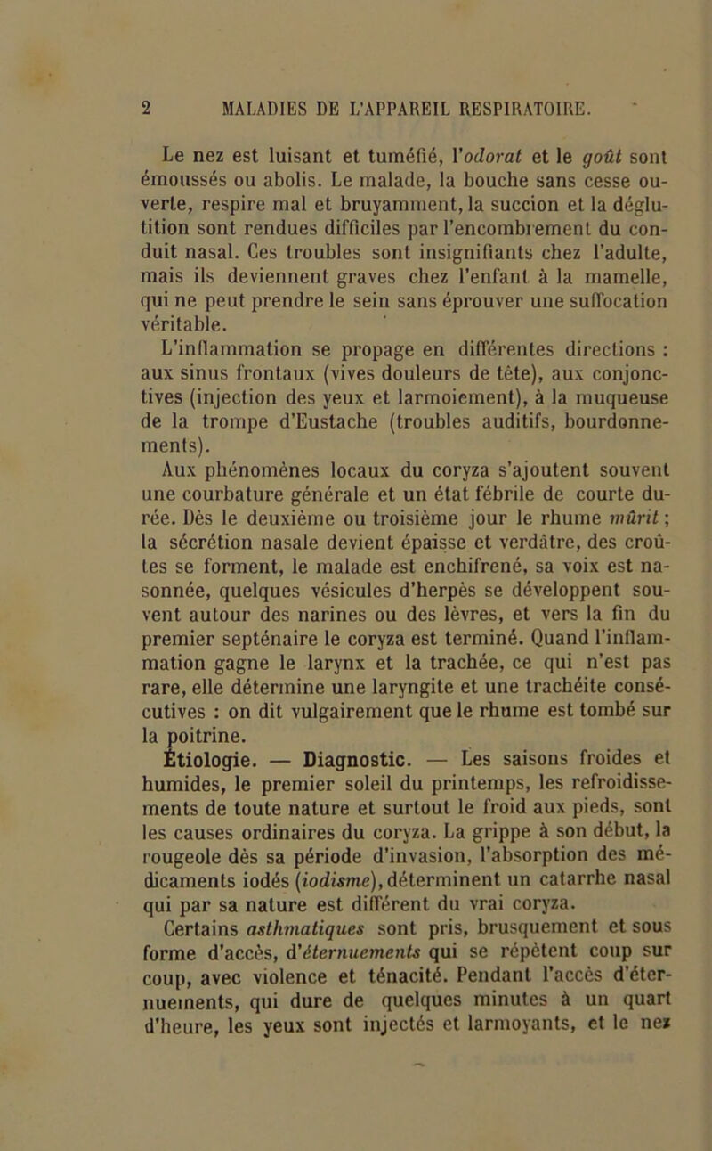 Le nez est luisant et tuméfié, l'odorat et le goût sont émoussés ou abolis. Le malade, la bouche sans cesse ou- verte, respire mal et bruyamment, la succion et la déglu- tition sont rendues difficiles par l’encombrement du con- duit nasal. Ces troubles sont insignifiants chez l’adulte, mais ils deviennent graves chez l’enfant à la mamelle, qui ne peut prendre le sein sans éprouver une suffocation véritable. L’inflammation se propage en différentes directions : aux sinus frontaux (vives douleurs de tète), aux conjonc- tives (injection des yeux et larmoiement), à la muqueuse de la trompe d’Eustache (troubles auditifs, bourdonne- ments). Aux phénomènes locaux du coryza s’ajoutent souvent une courbature générale et un état fébrile de courte du- rée. Dès le deuxième ou troisième jour le rhume mûrit ; la sécrétion nasale devient épaisse et verdâtre, des croû- tes se forment, le malade est enchifrené, sa voix est na- sonnée, quelques vésicules d’herpès se développent sou- vent autour des narines ou des lèvres, et vers la fin du premier septénaire le coryza est terminé. Quand l’inflam- mation gagne le larynx et la trachée, ce qui n’est pas rare, elle détermine une laryngite et une trachéite consé- cutives : on dit vulgairement que le rhume est tombé sur la poitrine. Étiologie. — Diagnostic. — Les saisons froides et humides, le premier soleil du printemps, les refroidisse- ments de toute nature et surtout le froid aux pieds, sont les causes ordinaires du coryza. La grippe à son début, la rougeole dès sa période d'invasion, l’absorption des mé- dicaments iodés (iodisme), déterminent un catarrhe nasal qui par sa nature est différent du vrai coryza. Certains asthmatiques sont pris, brusquement et sous forme d’accès, d’éternuements qui se répètent coup sur coup, avec violence et ténacité. Pendant l’accès d’éter- nuements, qui dure de quelques minutes à un quart d'heure, les yeux sont injectés et larmoyants, et le ne*