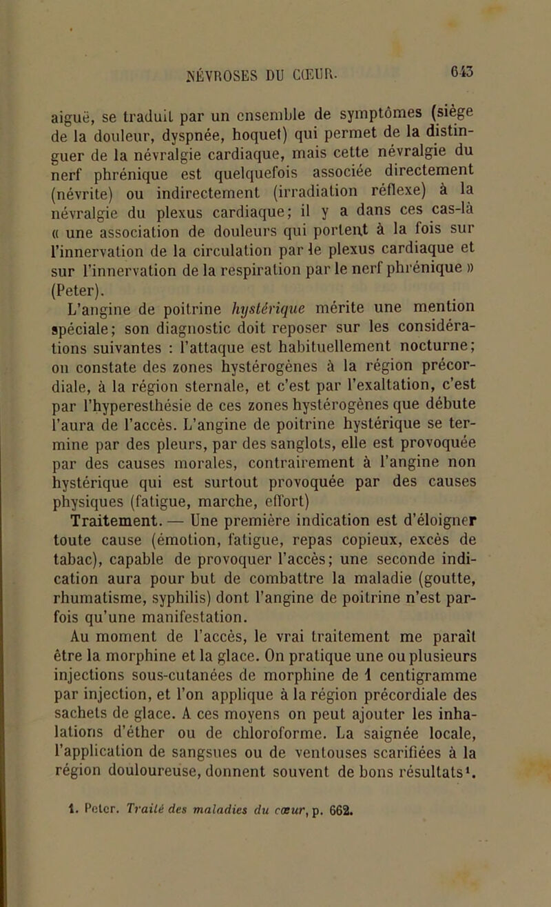 aiguë, se traduit par un ensemble de symptômes (siège de la douleur, dyspnée, hoquet) qui permet de la distin- guer de la névralgie cardiaque, mais cette névralgie du nerf phrénique est quelquefois associée directement (névrite) ou indirectement (irradiation réflexe) à la névralgie du plexus cardiaque; il y a dans ces cas-là « une association de douleurs qui portent à la fois sur l’innervation de la circulation par le plexus cardiaque et sur l’innervation de la respiration par le nerf phrénique » (Peter). L’angine de poitrine hystérique mérite une mention spéciale; son diagnostic doit reposer sur les considéra- tions suivantes : l’attaque est habituellement nocturne; on constate des zones hystérogènes à la région précor- diale, à la région sternale, et c’est par l’exaltation, c’est par l’hyperesthésie de ces zones hystérogènes que débute l’aura de l’accès. L’angine de poitrine hystérique se ter- mine par des pleurs, par des sanglots, elle est provoquée par des causes morales, contrairement à l’angine non hystérique qui est surtout provoquée par des causes physiques (fatigue, marche, effort) Traitement. — Une première indication est d’éloigner toute cause (émotion, fatigue, repas copieux, excès de tabac), capable de provoquer l’accès; une seconde indi- cation aura pour but de combattre la maladie (goutte, rhumatisme, syphilis) dont l’angine de poitrine n’est par- fois qu’une manifestation. Au moment de l’accès, le vrai traitement me paraît être la morphine et la glace. On pratique une ou plusieurs injections sous-cutanées de morphine de 1 centigramme par injection, et l’on applique à la région précordiale des sachets de glace. A ces moyens on peut ajouter les inha- lations d’éther ou de chloroforme. La saignée locale, l’application de sangsues ou de ventouses scarifiées à la région douloureuse, donnent souvent de bons résultats'. t. Polcr. Traité des maladies du cœur, p. 662.