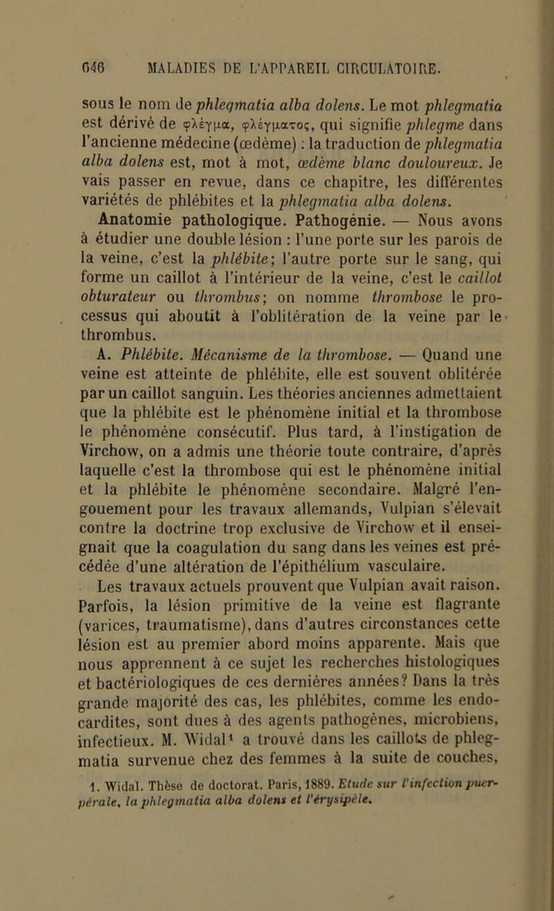 sous le nom de phleqmatia alba dolens. Le mot phlegmatia est dérivé de çAÉyga, çXéYixaTo;, qui signifie plilegme dans l’ancienne médecine (œdème) : la traduction de phlegmatia alba dolens est, mot à mot, œdème blanc douloureux. Je vais passer en revue, dans ce chapitre, les différentes variétés de phlébites et la phlegmatia alba dolens. Anatomie pathologique. Pathogénie. — Nous avons à étudier une double lésion : l’une porte sur les parois de la veine, c’est la phlébite; l’autre porte sur le sang, qui forme un caillot à l’intérieur de la veine, c’est le caillot obturateur ou thrombus; on nomme thrombose le pro- cessus qui aboutit à l’oblitération de la veine par le thrombus. A. Phlébite. Mécanisme de la thrombose. — Quand une veine est atteinte de phlébite, elle est souvent oblitérée par un caillot sanguin. Les théories anciennes admettaient que la phlébite est le phénomène initial et la thrombose le phénomène consécutif. Plus tard, à l’instigation de Virchow, on a admis une théorie toute contraire, d’après laquelle c’est la thrombose qui est le phénomène initial et la phlébite le phénomène secondaire. Malgré l’en- gouement pour les travaux allemands, Vulpian s’élevait contre la doctrine trop exclusive de Virchow et il ensei- gnait que la coagulation du sang dans les veines est pré- cédée d’une altération de l’épithélium vasculaire. Les travaux actuels prouvent que Vulpian avait raison. Parfois, la lésion primitive de la veine est tlagrante (varices, traumatisme), dans d’autres circonstances cette lésion est au premier abord moins apparente. Mais que nous apprennent à ce sujet les recherches histologiques et bactériologiques de ces dernières années? Dans la très grande majorité des cas, les phlébites, comme les endo- cardites, sont dues à des agents pathogènes, microbiens, infectieux. M. Widal1 a trouvé dans les caillots de phleg- matia survenue chez des femmes à la suite de couches, 1. Widal. Thèse de doctorat. Paris, 1889. Etude sur l'infection puer- pérale. la phlegmatia alba dolens et l'érysipèle.