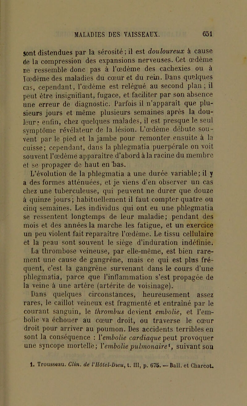 Sont distendues par la sérosité ; il est douloureux à cause de la compression des expansions nerveuses. Cet œdème ne ressemble donc pas à l’œdème des cachexies ou à l'œdème des maladies du cœur et du rein. Dans quelques cas, cependant, l’œdème est relégué au second plan; il peut être insignifiant, fugace, et faciliter par son absence une erreur de diagnostic. Parfois il n’apparaît que plu- sieurs jours et même plusieurs semaines après la dou- leur.* enfin, chez quelques malades, il est presque le seul symptôme révélateur de la lésion. L’œdème débute sou- vent par le pied et la jambe pour remonter ensuite à la cuisse; cependant, dans la phlegmatia puerpérale on voit souvent l’œdème apparaître d’abord à la racine du membre et se propager de haut en bas. L’évolution de la phlegmatia a une durée variable; il y a des formes atténuées, et je viens d’en observer un cas chez une tuberculeuse, qui peuvent ne durer que douze à quinze jours; habituellement il faut compter quatre ou cinq semaines. Les individus qui ont eu une phlegmatia se ressentent longtemps de leur maladie; pendant des mois et des années la marche les fatigue, et un exercice un peu violent fait reparaître l’œdème. Le tissu cellulaire et la peau sont souvent le siège d’induration indéfinie. La thrombose veineuse, par elle-même, est bien rare- ment une cause de gangrène, mais ce qui est plus fré- quent, c’est la gangrène survenant dans le cours d’une phlegmatia, parce que l’inflammation s’est propagée de la veine à une artère (artérite de voisinage). Dans quelques circonstances, heureusement assez rares, le caillot veineux est fragmenté et entraîné par le courant sanguin, le thrombus devient embolie, et l’em- bolie va échouer au cœur droit, ou traverse le cœur droit pour arriver au poumon. Des accidents terribles en sont la conséquence : Yembolie cardiaque peut provoquer une syncope mortelle; Y embolie pulmonaire*, suivant sou 1. Trousseau. Clin, de VHôtel-Dieu, t. III, p. 675. — Bail, et Charcot.