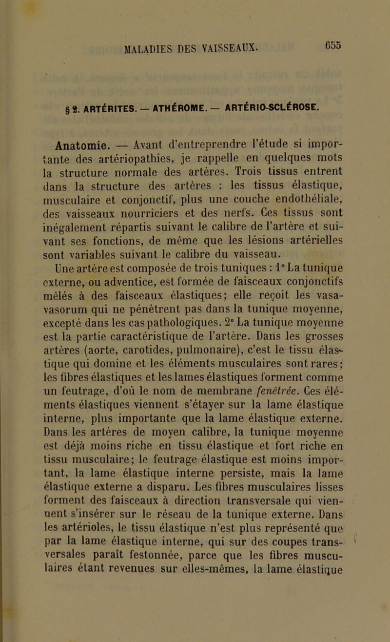 G55 § 2. ARTÉRITES. — ATHÉROME. — ARTÉRIO-SCLÉROSE. Anatomie. — Avant d’entreprendre l’étude si impor- tante des artériopathies, je rappelle en quelques mots la structure normale des artères. Trois tissus entrent dans la structure des artères : les tissus élastique, musculaire et conjonctif, plus une couche endothéliale, des vaisseaux nourriciers et des nerfs. Ces tissus sont inégalement répartis suivant le calibre de l’artère et sui- vant ses fonctions, de même que les lésions artérielles sont variables suivant le calibre du vaisseau. Une artère est composée de trois tuniques : 1° La tunique externe, ou adventice, est formée de faisceaux conjonctifs mêlés à des faisceaux élastiques; elle reçoit les vasa- vasorum qui ne pénètrent pas dans la tunique moyenne, excepté dans les cas pathologiques. 2° La tunique moyenne est la partie caractéristique de l’artère. Dans les grosses artères (aorte, carotides, pulmonaire), c’est le tissu élas- tique qui domine et les éléments musculaires sont rares; les fibres élastiques et les lames élastiques forment comme un feutrage, d’où le nom de membrane fenêtrée. Ces élé- ments élastiques viennent s’étayer sur la lame élastique interne, plus importante que la lame élastique externe. Dans les artères de moyen calibre, la tunique moyenne est déjà moins riche en tissu élastique et fort riche en tissu musculaire; le feutrage élastique est moins impor- tant, la lame élastique interne persiste, mais la lame élastique externe a disparu. Les fibres musculaires lisses forment des faisceaux à direction transversale qui vien- nent s’insérer sur le réseau de la tunique externe. Dans les artérioles, le tissu élastique n’est plus représenté que par la lame élastique interne, qui sur des coupes trans- ' versales paraît festonnée, parce que les fibres muscu- laires étant revenues sur elles-mêmes, la lame élastique