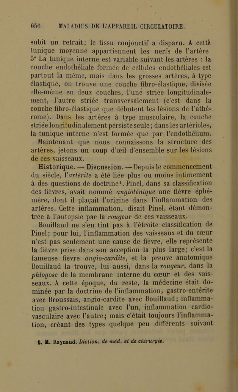 subit un retrait; le tissu conjonctif a disparu. A celte lunique moyenne appartiennent les nerfs de l’artère 5° La tunique interne est variable suivant les artères : la couche endothéliale formée de cellules endothéliales est partout la même, mais dans les grosses artères, à typé élastique, on trouve une couche fibro-élastique, divisée elle-même en deux couches, l'une striée longitudinale- ment, l’autre striée transversalement (c’est dans la couche fibro-élastique que débutent les lésions de l’athé- rome). Dans les artères à type musculaire, la couche striée longitudinalement persiste seule ; dans les artérioles, la tunique interne n’est formée que par l’endothélium. Maintenant que nous connaissons la structure des artères, jetons un coup d’œil d’ensemble sur les lésions de ces vaisseaux. Historique. — Discussion. — Depuis le commencement du siècle, Yarlérile a été liée plus ou moins intimement à des questions de doctrine1. Pinel, dans sa classification des fièvres, avait nommé angioténique une fièvre éphé- mère, dont il plaçait l’origine dans l’inflammation des artères. Cette inflammation, disait Pinel, étant démon- trée à l’autopsie par la rougeur de ces vaisseaux. Bouillaud ne s’en tint pas à l’étroite classification de Pinel; pour lui, l’inflammation des vaisseaux et du cœur n’est pas seulement une cause de fièvre, elle représente la fièvre prise dans son acception la plus large; c'est la fameuse fièvre angio-cardite, et la preuve anatomique Bouillaud la trouve, lui aussi, dans la rougeur, dans la phlogosc de la membrane interne du cœur et des vais- seaux. A cette époque, du reste, la médecine était do- minée par la doctrine de l’inflammation, gastro-entérite avec Broussais, angio-cardite avec Bouillaud; inflamma- tion gastro-intestinale avec l'un, inflammation cardio- vasculaire avec l’autre; mais c’était toujours l’inflamma- tion, créant des types quelque peu différents suivant 1. M. Raynaud. Diction, de méd. et de chirurgie.