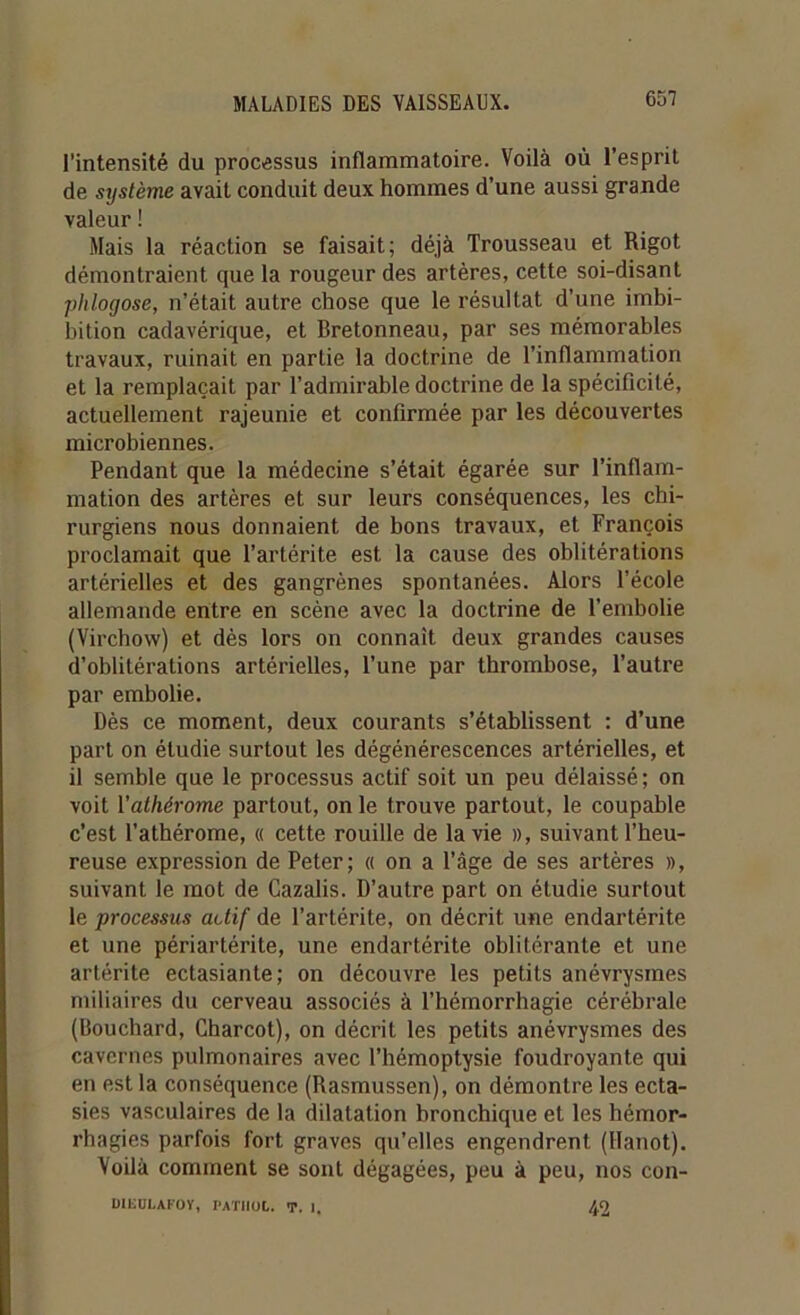 l’intensité du processus inflammatoire. Voilà où l’esprit de système avait conduit deux hommes d’une aussi grande valeur ! Mais la réaction se faisait; déjà Trousseau et Rigot démontraient que la rougeur des artères, cette soi-disant phlogose, n’était autre chose que le résultat d’une imbi- bition cadavérique, et Bretonneau, par ses mémorables travaux, ruinait en partie la doctrine de l’inflammation et la remplaçait par l’admirable doctrine de la spécificité, actuellement rajeunie et confirmée par les découvertes microbiennes. Pendant que la médecine s’était égarée sur l’inflam- mation des artères et sur leurs conséquences, les chi- rurgiens nous donnaient de bons travaux, et François proclamait que l’artérite est la cause des oblitérations artérielles et des gangrènes spontanées. Alors l’école allemande entre en scène avec la doctrine de l’embolie (Virchow) et dès lors on connaît deux grandes causes d’oblitérations artérielles, l’une par thrombose, l’autre par embolie. Dès ce moment, deux courants s’établissent : d’une part on étudie surtout les dégénérescences artérielles, et il semble que le processus actif soit un peu délaissé; on voit ïathérome partout, on le trouve partout, le coupable c’est l’athérome, « cette rouille de la vie », suivant l’heu- reuse expression de Peter; « on a l’âge de ses artères », suivant le mot de Cazalis. D’autre part on étudie surtout le processus actif de l’artérite, on décrit une endartérite et une périartérite, une endartérite oblitérante et une artérite ectasiante; on découvre les petits anévrysmes miliaires du cerveau associés à l’hémorrhagie cérébrale (Bouchard, Charcot), on décrit les petits anévrysmes des cavernes pulmonaires avec l’hémoptysie foudroyante qui en est la conséquence (Rasmussen), on démontre les ecta- sies vasculaires de la dilatation bronchique et les hémor- rhagies parfois fort graves qu’elles engendrent (llanot). Voilà comment se sont dégagées, peu à peu, nos con- dikülafoy, pathol. t. i, 42