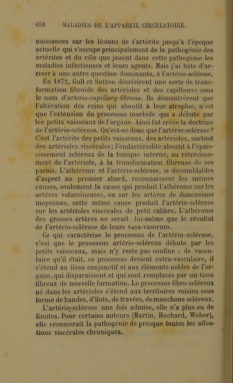 naissances sur les lésions de l’artérite jusqu’à l’époque actuelle qui s’occupe principalement de la pathogénie des artérites et du rôle que jouent dans cette pathogénie les maladies infectieuses et leurs agents. Mais j’ai hâte d’ar- river à une autre question dominante, à Y artériosclérose. En 1872, Gull et Sutton décrivirent une sorte de trans- formation fibroïde des artérioles et des capillaires sous le nom d’arterio-capillary-fibrosis. Ils démontrèrent que l’altération des reins qui aboutit à leur atrophie, n’est que l’extension du processus morbide qui a débute par les petits vaisseaux de l’organe. Ainsi fut créée la doctrine de l’artério-sclérose. Qu’est-ce donc quel’artério-sclérose? C’est l’artérite des petits vaisseaux, des artérioles, surtout des artérioles viscérales; l’endartériolite aboutit à l’épais- sissement scléreux de la tunique interne, au rétrécisse- ment de l’artériole, à la transformation fibreuse de ses parois. L’athérome et l’artério-sclérose, si dissemblables d’aspect au premier abord, reconnaissent les mêmes causes, seulement la cause qui produit l’athérome sur les artères volumineuses, ou sur les artères de dimensions moyennes, cette même cause produit l’artério-sclérose sur les artérioles viscérales de petit calibre. L’athérome des grosses artères ne serait lui-même que le résultat de l’artério-sclérose de leurs vasa-vasorum. Ce qui caractérise le processus de l’artério-sclérose, c’est que le processus artério-scléreux débute par les petits vaisseaux, mais n’y reste pas confine : de vascu- laire qu’il était, ce processus devient extra-vasculaire, il s’étend au tissu conjonctif et aux éléments nobles de l'or- gane, qui disparaissent et qui sont remplacés par un tissu fibreux de nouvelle formation. Le processus fibro-scléreux né dans les artérioles s’étend aux territoires voisins sous l'orme de bandes, d’ilots, de travées, démanchons scléreux. L’artério-sclérose une fois admise, elle n’a plus eu de limites. Pour certains auteurs (Martin, Huchard, Weber), elle résumerait la pathogénie de presque toutes les alfeo- tions viscérales chroniques.