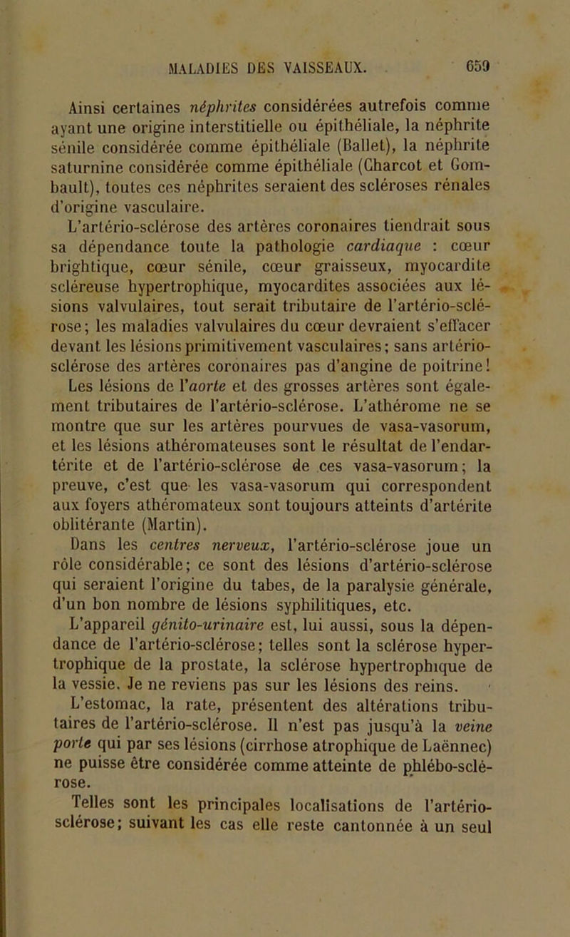 Ainsi certaines néphrites considérées autrefois comme ayant une origine interstitielle ou épithéliale, la néphrite sénile considérée comme épithéliale (Ballet), la néphrite saturnine considérée comme épithéliale (Charcot et Gom- bault), toutes ces néphrites seraient des scléroses rénales d’origine vasculaire. L’artério-sclérose des artères coronaires tiendrait sous sa dépendance toute la pathologie cardiaque : cœur brightique, cœur sénile, cœur graisseux, myocardite scléreuse hypertrophique, myocardites associées aux lé- sions valvulaires, tout serait tributaire de l’artério-sclé- rose; les maladies valvulaires du cœur devraient s’effacer devant les lésions primitivement vasculaires ; sans artério- sclérose des artères coronaires pas d’angine de poitrine! Les lésions de l’aorfe et des grosses artères sont égale- ment tributaires de l’artério-sclérose. L’athérome ne se montre que sur les artères pourvues de vasa-vasorum, et les lésions athéromateuses sont le résultat de l’endar- térite et de l’artério-sclérose de ces vasa-vasorum; la preuve, c’est que les vasa-vasorum qui correspondent aux foyers athéromateux sont toujours atteints d’artérite oblitérante (Martin). Dans les centres nerveux, l’artério-sclérose joue un rôle considérable; ce sont des lésions d’artério-sclérose qui seraient l’origine du tabes, de la paralysie générale, d’un bon nombre de lésions syphilitiques, etc. L’appareil génito-urinaire est, lui aussi, sous la dépen- dance de l’artério-sclérose; telles sont la sclérose hyper- trophique de la prostate, la sclérose hypertrophique de la vessie. Je ne reviens pas sur les lésions des reins. L’estomac, la rate, présentent des altérations tribu- taires de l’artério-sclérose. Il n’est pas jusqu’à la veine porte qui par ses lésions (cirrhose atrophique de Laënnec) ne puisse être considérée comme atteinte de phlébo-sclé- rose. Telles sont les principales localisations de l’artério- sclérose; suivant les cas elle reste cantonnée à un seul