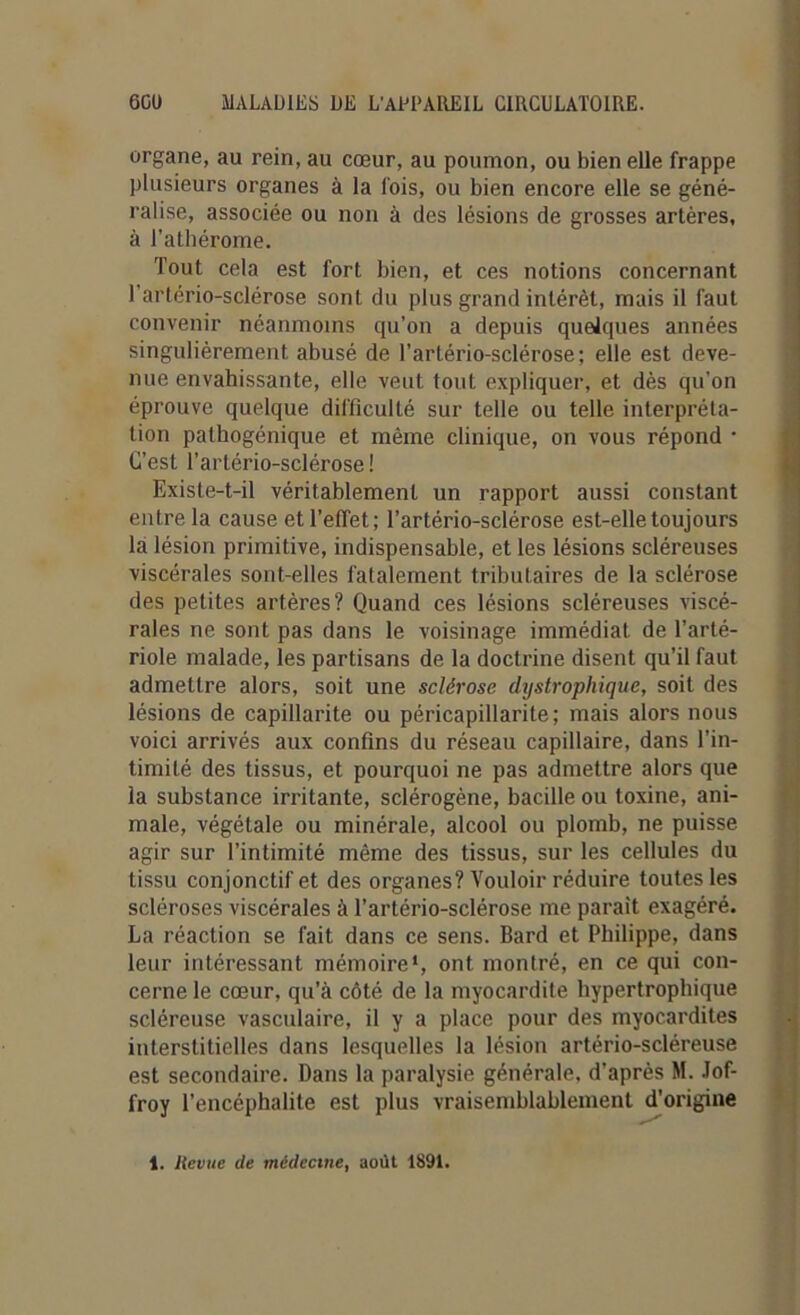 organe, au rein, au cœur, au poumon, ou bien elle frappe plusieurs organes à la lois, ou bien encore elle se géné- ralise, associée ou non à des lésions de grosses artères, à l’athérome. Tout cela est fort bien, et ces notions concernant 1 artério-sclérose sont du plus grand intérêt, mais il faut convenir néanmoins qu’on a depuis quelques années singulièrement, abusé de l’arlério-sclérose; elle est deve- nue envahissante, elle veut tout expliquer, et dès qu’on éprouve quelque difficulté sur telle ou telle interpréta- tion pathogénique et même clinique, on vous répond • C’est l’artério-sclérose ! Existe-t-il véritablement un rapport aussi constant entre la cause et l’effet; l’artério-sclérose est-elle toujours la lésion primitive, indispensable, et les lésions scléreuses viscérales sont-elles fatalement tributaires de la sclérose des petites artères? Quand ces lésions scléreuses viscé- rales ne sont pas dans le voisinage immédiat de l’arté- riole malade, les partisans de la doctrine disent qu’il faut admettre alors, soit une sclérose dystrophique, soit des lésions de capillarité ou péricapillarite; mais alors nous voici arrivés aux confins du réseau capillaire, dans l’in- timité des tissus, et pourquoi ne pas admettre alors que la substance irritante, sclérogène, bacille ou toxine, ani- male, végétale ou minérale, alcool ou plomb, ne puisse agir sur l’intimité même des tissus, sur les cellules du tissu conjonctif et des organes? Vouloir réduire toutes les scléroses viscérales à l’artério-sclérose me parait exagéré. La réaction se fait dans ce sens. Bard et Philippe, dans leur intéressant mémoire1, ont montré, en ce qui con- cerne le cœur, qu’à côté de la myocardite hypertrophique scléreuse vasculaire, il y a place pour des myocardites interstitielles dans lesquelles la lésion artério-scléreuse est secondaire. Dans la paralysie générale, d’après M. .lof- froy l’encéphalite est plus vraisemblablement d’origine