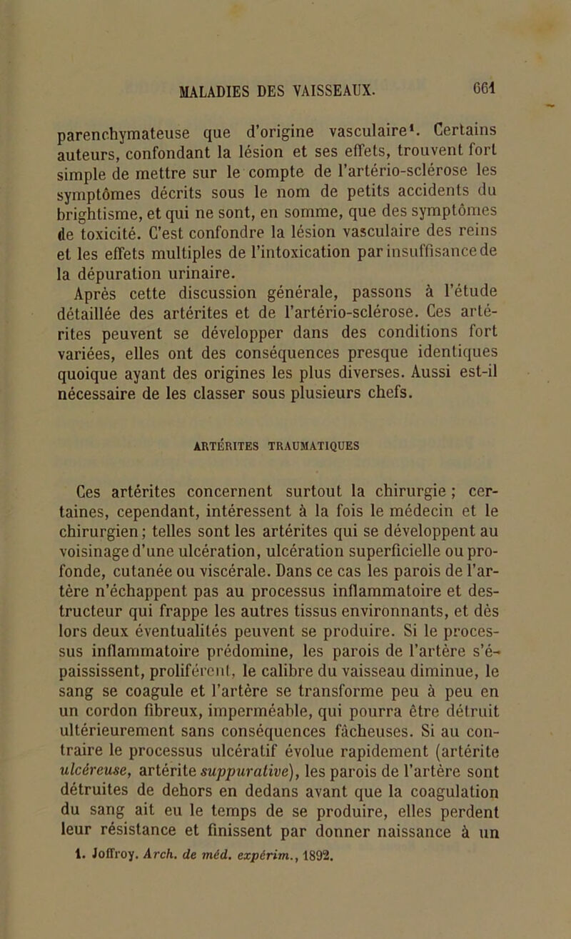 parenchymateuse que d’origine vasculaire1. Certains auteurs, confondant la lésion et ses effets, trouvent fort simple de mettre sur le compte de l’artério-sclérose les symptômes décrits sous le nom de petits accidents du brightisme, et qui ne sont, en somme, que des symptômes de toxicité. C’est confondre la lésion vasculaire des reins et les effets multiples de l’intoxication par insuffisance de la dépuration urinaire. Après cette discussion générale, passons à l’étude détaillée des artérites et de l’artério-sclérose. Ces arté- rites peuvent se développer dans des conditions fort variées, elles ont des conséquences presque identiques quoique ayant des origines les plus diverses. Aussi est-il nécessaire de les classer sous plusieurs chefs. ARTÉRITES TRAUMATIQUES Ces artérites concernent surtout la chirurgie ; cer- taines, cependant, intéressent à la fois le médecin et le chirurgien ; telles sont les artérites qui se développent au voisinage d’une ulcération, ulcération superficielle ou pro- fonde, cutanée ou viscérale. Dans ce cas les parois de l’ar- tère n’échappent pas au processus inflammatoire et des- tructeur qui frappe les autres tissus environnants, et dès lors deux éventualités peuvent se produire. Si le proces- sus inflammatoire prédomine, les parois de l’artère s’é- paississent, prolifèrent, le calibre du vaisseau diminue, le sang se coagule et l’artère se transforme peu à peu en un cordon fibreux, imperméable, qui pourra être détruit ultérieurement sans conséquences fâcheuses. Si au con- traire le processus ulcératif évolue rapidement (artérite ulcéreuse, artérite suppurative), les parois de l’artère sont détruites de dehors en dedans avant que la coagulation du sang ait eu le temps de se produire, elles perdent leur résistance et finissent par donner naissance à un 1. Joffroy. Arch. de méd. expérim., 1892.
