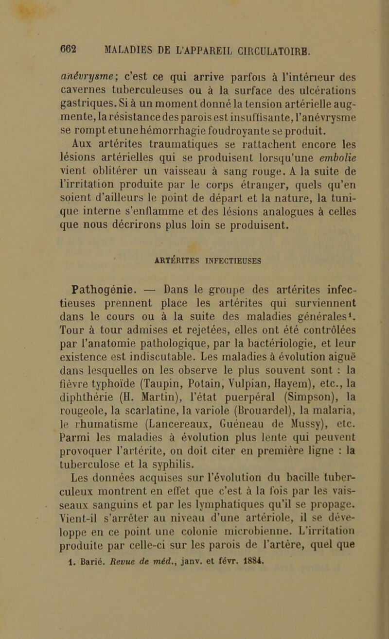 anévrysme; c’est ce qui arrive parfois à l’intérieur des cavernes tuberculeuses ou à la surface des ulcérations gastriques. Si à un moment donné la tension artérielle aug- mente, la résistance des parois est insuffisante, l’anévrysme se rompt etunehémorrhagie foudroyante se produit. Aux artérites traumatiques se rattachent encore les lésions artérielles qui se produisent lorsqu’une embolie vient oblitérer un vaisseau à sang rouge. A la suite de l’irritation produite par le corps étranger, quels qu’en soient d’ailleurs le point de départ et la nature, la tuni- que interne s’enflamme et des lésions analogues à celles que nous décrirons plus loin se produisent. ARTÉRITES INFECTIEUSES Pathogénie. — Dans le groupe des artérites infec- tieuses prennent place les artérites qui surviennent dans le cours ou à la suite des maladies générales*. Tour à tour admises et rejetées, elles ont été contrôlées par l’anatomie pathologique, par la bactériologie, et leur existence est indiscutable. Les maladies à évolution aiguë dans lesquelles on les observe le plus souvent sont : la fièvre typhoïde (Taupin, Potain, Vulpian, Hayem), etc., la diphthérie (H. Martin), l’état puerpéral (Simpson), la rougeole, la scarlatine, la variole (Brouardel), la malaria, le rhumatisme (Lancereaux, Guéneau de Mussy), etc. Parmi les maladies à évolution plus lente qui peuvent provoquer l’artérite, on doit citer en première ligne : la tuberculose et la syphilis. Les données acquises sur l’évolution du bacille tuber- culeux montrent en effet que c’est à la fois par les vais- seaux sanguins et par les lymphatiques qu’il se propage. Vient-il s’arrêter au niveau d’une artériole, il se déve- loppe en ce point une colonie microbienne. L’irritation produite par celle-ci sur les parois de l’artère, quel que 1. Barié. Jlevue de méd., janv. et févr. 1884.