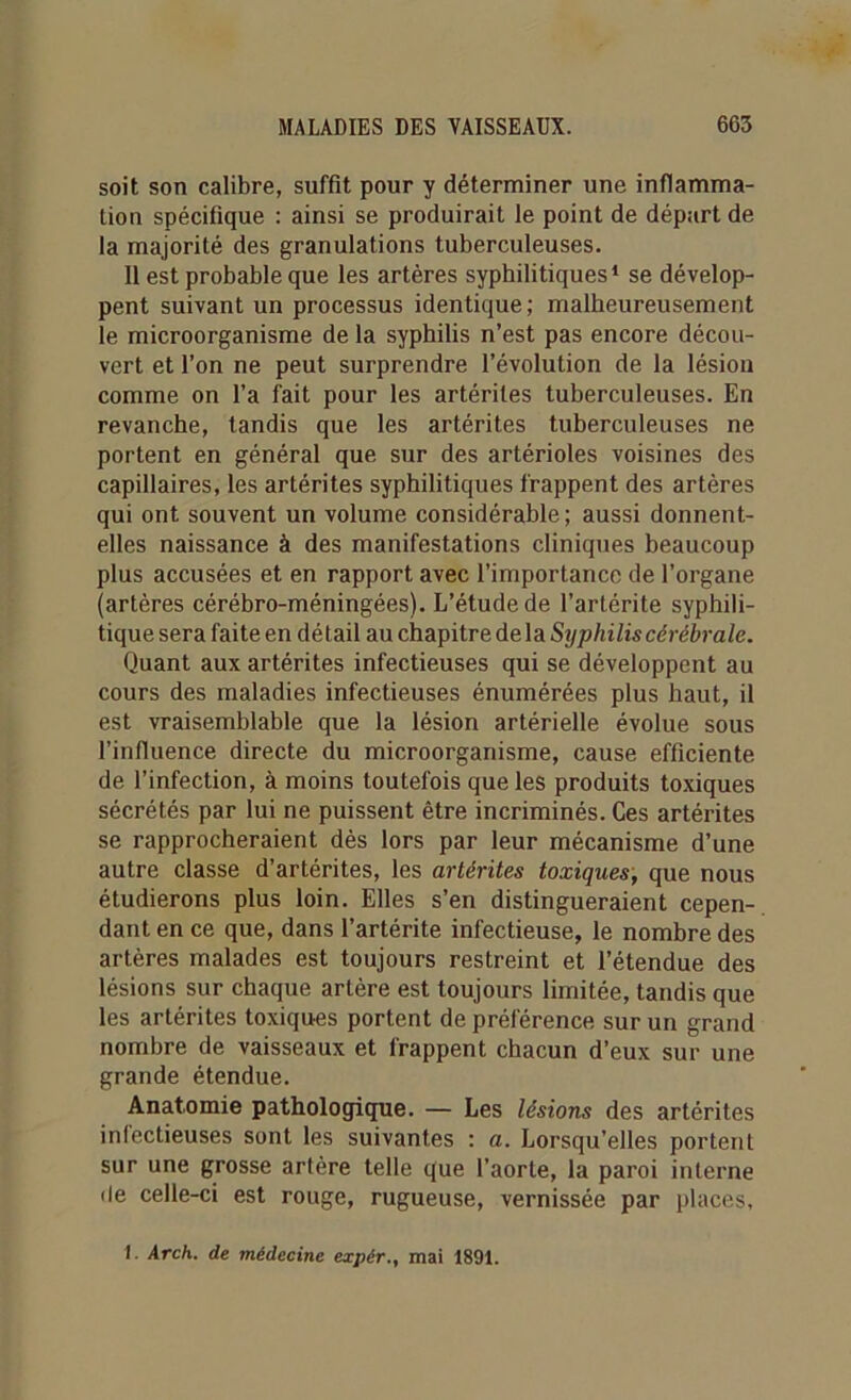 soit son calibre, suffit pour y déterminer une inflamma- tion spécifique : ainsi se produirait le point de départ de la majorité des granulations tuberculeuses. 11 est probable que les artères syphilitiques1 se dévelop- pent suivant un processus identique; malheureusement le microorganisme de la syphilis n’est pas encore décou- vert et l’on ne peut surprendre l’évolution de la lésion comme on l’a fait pour les artériles tuberculeuses. En revanche, tandis que les artérites tuberculeuses ne portent en général que sur des artérioles voisines des capillaires, les artérites syphilitiques frappent des artères qui ont souvent un volume considérable; aussi donnent- elles naissance à des manifestations cliniques beaucoup plus accusées et en rapport avec l’importance de l’organe (artères cérébro-méningées). L’étude de l’artérite syphili- tique sera faite en dé tail au chapitre de la Syphilis cérébrale. Quant aux artérites infectieuses qui se développent au cours des maladies infectieuses énumérées plus haut, il est vraisemblable que la lésion artérielle évolue sous l’influence directe du microorganisme, cause efficiente de l’infection, à moins toutefois que les produits toxiques sécrétés par lui ne puissent être incriminés. Ces artérites se rapprocheraient dès lors par leur mécanisme d’une autre classe d’artérites, les artérites toxiques, que nous étudierons plus loin. Elles s’en distingueraient cepen- dant en ce que, dans l’artérite infectieuse, le nombre des artères malades est toujours restreint et l’étendue des lésions sur chaque artère est toujours limitée, tandis que les artérites toxiques portent de préférence sur un grand nombre de vaisseaux et frappent chacun d’eux sur une grande étendue. Anatomie pathologique. — Les lésions des artérites infectieuses sont les suivantes : a. Lorsqu’elles portent sur une grosse artère telle que l’aorte, la paroi interne île celle-ci est rouge, rugueuse, vernissée par places, 1. Arch. de médecine expér., mai 1891.