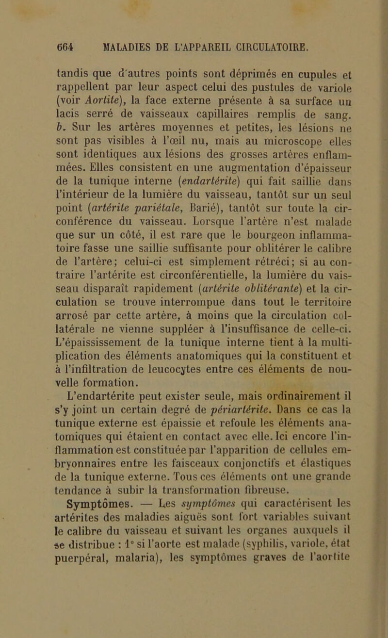 tandis que d'autres points sont déprimés en cupules et rappellent par leur aspect celui des pustules de variole (voir Aortite), la face externe présente à sa surface un lacis serré de vaisseaux capillaires remplis de sang. b. Sur les artères moyennes et petites, les lésions ne sont pas visibles à l’œil nu, mais au microscope elles sont identiques aux lésions des grosses artères enflam- mées. Elles consistent en une augmentation d’épaisseur de la tunique interne (endartérite) qui fait saillie dans l’intérieur de la lumière du vaisseau, tantôt sur un seul point (artérite pariétale, Barié), tantôt sur toute la cir- conférence du vaisseau. Lorsque l’artère n’est malade que sur un côté, il est rare que le bourgeon inflamma- toire fasse une saillie suffisante pour oblitérer le calibre de l’artère; celui-ci est simplement rétréci; si au con- traire l’artérite est circonférentielle, la lumière du vais- seau disparait rapidement (artérite oblitérante) et la cir- culation se trouve interrompue dans tout le territoire arrosé par cette artère, à moins que la circulation col- latérale ne vienne suppléer à l’insuffisance de celle-ci. L’épaississement de la tunique interne tient à la multi- plication des éléments anatomiques qui la constituent et à l’infiltration de leucocytes entre ces éléments de nou- velle formation. L’endartérite peut exister seule, mais ordinairement il s’y joint un certain degré de périartérite. Dans ce cas la tunique externe est épaissie et refoule les éléments ana- tomiques qui étaient en contact avec elle. Ici encore l’in- flammation est constituée par l’apparition de cellules em- bryonnaires entre les faisceaux conjonctifs et élastiques de la tunique externe. Tous ces éléments ont une grande tendance à subir la transformation fibreuse. Symptômes. — Les symptômes qui caractérisent les artérites des maladies aiguës sont fort variables suivant le calibre du vaisseau et suivant les organes auxquels il se distribue : 1° si l’aorte est malade (syphilis, variole, état puerpéral, malaria), les symptômes graves de l’aorlite