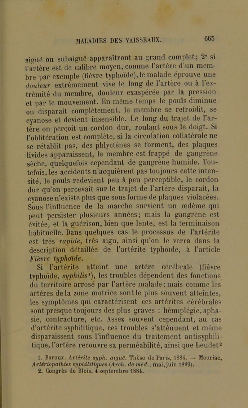 aigué ou subaiguë apparaîtront au grand complet; 2° si l’artère est de calibre moyen, comme l’artère d’un mem- bre par exemple (fièvre typhoïde), le malade éprouve une douleur extrêmement vive le long de l’artère ou à l’ex- trémité du membre, douleur exaspérée par la pression et par le mouvement. En même temps le pouls diminue ou disparaît complètement, le membre se refroidit, se cyanose et devient insensible. Le long du trajet de l’ar- tère on perçoit un cordon dur, roulant sous le doigt. Si l’oblitération est complète, si la circulation collatérale ne se rétablit pas, des phlyctènes se forment, des plaques livides apparaissent, le membre est frappé de gangrène sèche, quelquefois cependant de gangrène humide. Tou- tefois, les accidents n’acquièrent pas toujours cette inten- sité, le pouls redevient peu à peu perceptible, le cordon dur qu’on percevait sur le trajet de l’artère disparait, la cyanose n’existe plus que sous forme de plaques violacées. Sous l’influence de la marche survient un œdème qui peut persister plusieurs années; mais la gangrène est évitée, et la guérison, bien que lente, est la terminaison habituelle. Dans quelques cas le processus de l’artérite est très rapide, très aigu, ainsi qu’on le verra dans la description détaillée de l’artérite typhoïde, à l’article Fièvre typhoïde. Si l’artérite atteint une artère cérébrale (fièvre typhoïde, syphilis'), les troubles dépendent des fonctions du territoire arrosé par l’artère malade; mais comme les artères de la zone motrice sont le plus souvent atteintes, les symptômes qui caractérisent ces artérites cérébrales sont presque toujours des plus graves : hémiplégie, apha- sie, contracture, etc. Assez souvent cependant, au cas d’artérite syphilitique, ces troubles s’atténuent et même disparaissent sous l’influence du traitement antisyphili- tique, l’artère recouvre sa perméabilité, ainsique Leudet* 1. Baroux. Arlérite syph. aiguë. Thèse de Paris, 1884. —• Mauriac, Arttriopathies syphilitiques (Arch. (le méd., mai, juin 1889). 2. Congrès de Blois, 4 septembre 1884.