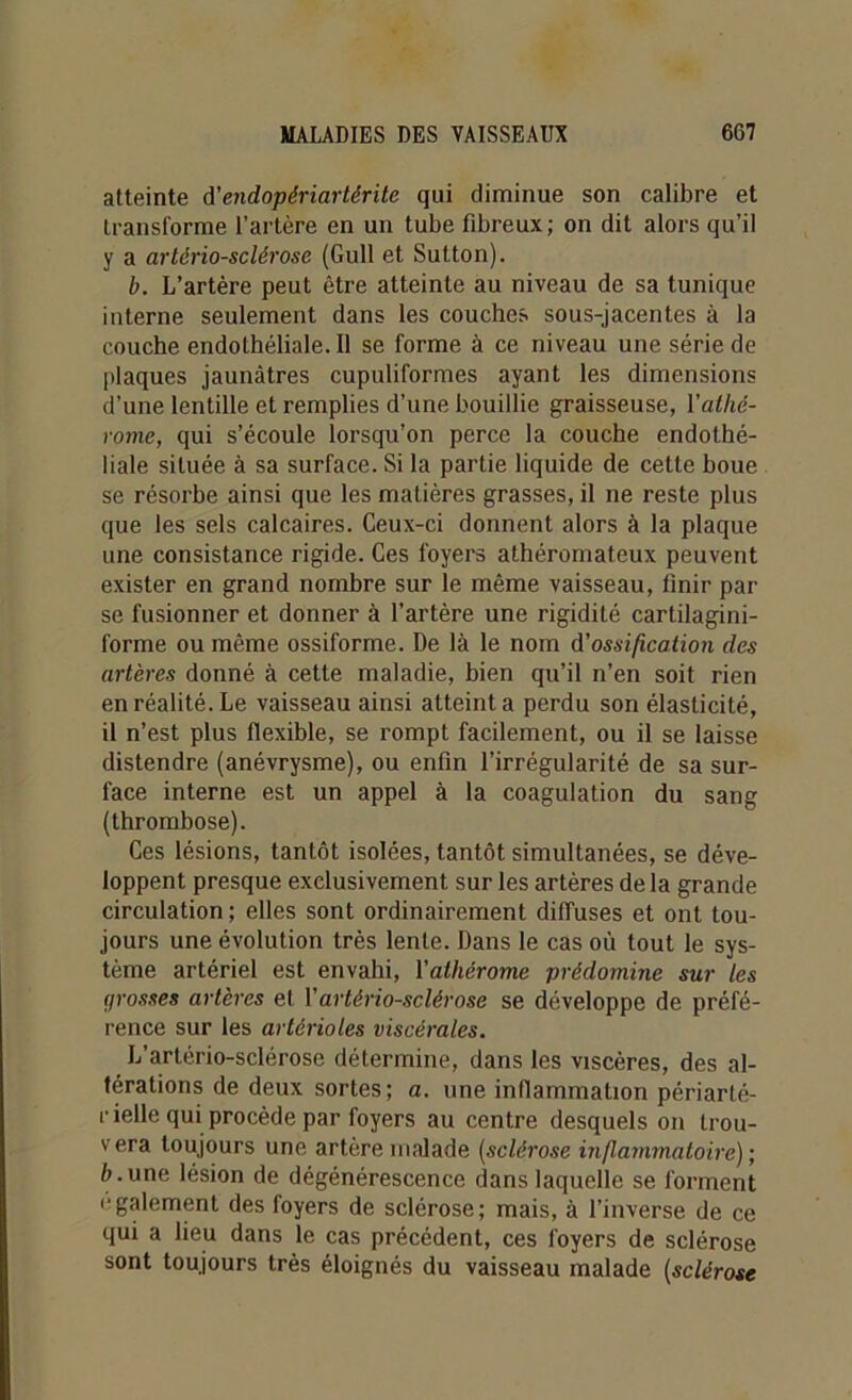 atteinte d’endopériartérite qui diminue son calibre et transforme l’artère en un tube fibreux; on dit alors qu’il y a artériosclérose (Gull et Sutton). b. L’artère peut être atteinte au niveau de sa tunique interne seulement dans les couches sous-jacentes à la couche endothéliale. Il se forme à ce niveau une série de plaques jaunâtres cupuliformes ayant les dimensions d’une lentille et remplies d’une bouillie graisseuse, Yatlié- rome, qui s’écoule lorsqu’on perce la couche endothé- liale située à sa surface. Si la partie liquide de cette boue se résorbe ainsi que les matières grasses, il ne reste plus que les sels calcaires. Ceux-ci donnent alors à la plaque une consistance rigide. Ces foyers athéromateux peuvent exister en grand nombre sur le même vaisseau, finir par se fusionner et donner à l’artère une rigidité cartilagini- forme ou même ossiforme. De là le nom d'ossification des artères donné à cette maladie, bien qu’il n’en soit rien en réalité. Le vaisseau ainsi atteint a perdu son élasticité, il n’est plus flexible, se rompt facilement, ou il se laisse distendre (anévrysme), ou enfin l’irrégularité de sa sur- face interne est un appel à la coagulation du sang (thrombose). Ces lésions, tantôt isolées, tantôt simultanées, se déve- loppent presque exclusivement sur les artères delà grande circulation; elles sont ordinairement diffuses et ont tou- jours une évolution très lente. Dans le cas où tout le sys- tème artériel est envahi, 1 ’alliérome prédomine sur les grosses artères et Y artériosclérose se développe de préfé- rence sur les artérioles viscérales. L’artério-sclérose détermine, dans les viscères, des al- térations de deux sortes; a. une inflammation périarté- rielle qui procède par foyers au centre desquels on trou- vera toujours une artère malade (sclérose inflammatoire); à.une lésion de dégénérescence dans laquelle se forment egalement des foyers de sclérose; mais, à l’inverse de ce qui a lieu dans le cas précédent, ces foyers de sclérose sont toujours très éloignés du vaisseau malade (sclérose