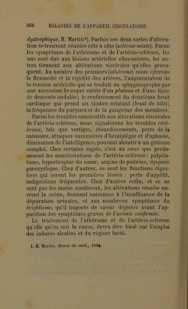 dystrophique, H. Martin1). Parfois ces deux sortes d’altéra- tion se trouvent réunies côte à côte (sclérose mixte). Parmi les symptômes de l’athérome et de l’artério-sclérose, les uns sont dus aux lésions artérielles elles-mêmes, les au- tres tiennent aux altérations viscérales qu’elles provo- quent. Au nombre des premiers (athérome) nous citerons la flexuosité et la rigidité des artères, l’augmentation de la tension artérielle qui se traduit au sphygmographe par une ascension brusque suivie d’un plateau et d’une ligne de descente ondulée; le renforcement du deuxième bruit cardiaque qui prend un timbre éclatant (bruit de tôle); la fréquence du purpura et de la gangrène des membres. Parmi les troubles consécutifs aux altérations viscérales de l’artério-sclérose, nous signalerons les troubles céré- braux, tels que vertiges, étourdissements, perte de la mémoire, attaques successives d’hémiplégie et d’aphasie, diminution de l’intelligence, pouvant aboutir à un gâtisme complet. Chez certains sujets, c’est au cœur que prédo- minent les manifestations de l’artério-sclérose: palpita- tions, hypertrophie du cœur, angine de poitrine, dyspnée paroxystique. Chez d’autres, ce sont les fonctions diges- tives qui seront les premières lésées : perte d’appétit, indigestions fréquentes. Chez d’autres enfin, et ce ne sont pas les moins nombreux, les altérations rénales ou- vrent la scène, donnant naissance à l’insuffisance de la dépuration urinaire, et aux nombreux symptômes du brightisme, qu’il importe de savoir dépister avant l’ap- parition des symptômes graves de l’urémie confirmée. Le traitement de l’athérome et de l’artério-sclérose qu’elle qu’en soit la cause, devra être basé sur l’emploi des iodures alcalins et du régime lacté.