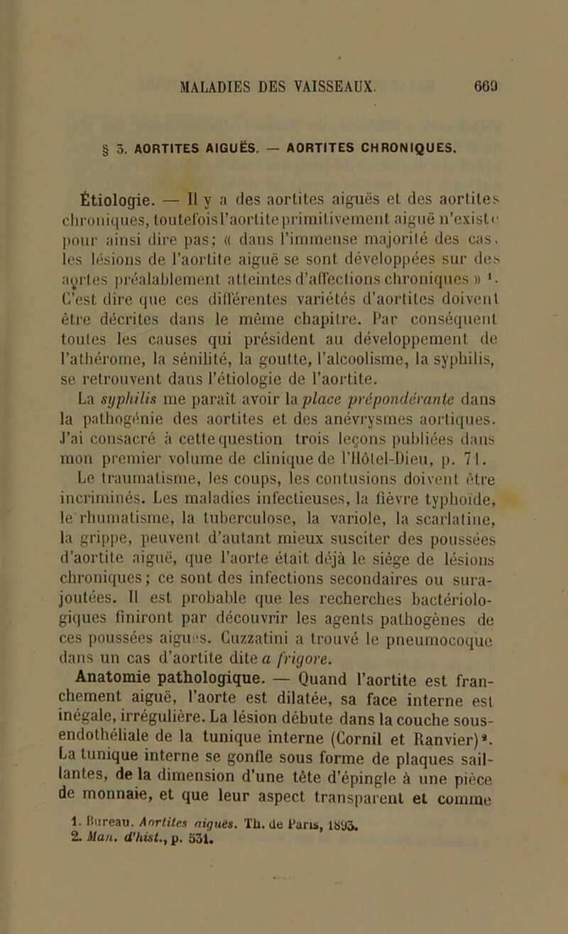 § 5. AORTITES AIGUËS. — AORTITES CHRONIQUES. Étiologie. — Il y a fies aortites aiguës et des aortites chroniques, toutefoisl’aorliteprimitivemeut aiguë n’existe pour ainsi dire pas; « dans l’immense majorité des cas. les lésions de l’aortite aiguë se sont développées sur des aortes préalablement atteintes d’affeclions chroniques » 1 • C’est dire que ces différentes variétés d’aortites doivent être décrites dans le même chapitre. Par conséquent toutes les causes qui président au développement de l’alhérome, la sénilité, la goutte, l’alcoolisme, la syphilis, se retrouvent dans l’étiologie de l’aortite. La syphilis me parait avoir [a place prépondérante dans la pathogénie des aortites et des anévrysmes aortiques. J’ai consacré à cette question trois leçons publiées dans mon premier volume de clinique de l’Hôtel-Dieu, p. 71. Le traumatisme, les coups, les contusions doivent être incriminés. Les maladies infectieuses, la fièvre typhoïde, le rhumatisme, la tuberculose, la variole, la scarlatine, la grippe, peuvent d’autant mieux susciter des poussées d’aortite aiguë, que l’aorte était déjà 1e siège de lésions chroniques ; ce sont des infections secondaires ou sura- joutées. Il est probable que les recherches bactériolo- giques finiront par découvrir les agents pathogènes de ces poussées aiguës. Cuzzatini a trouvé le pneumocoque dans un cas d’aortite dite a frigore. Anatomie pathologique. — Quand l’aortite est fran- chement aiguë, l’aorte est dilatée, sa face interne est inégale, irrégulière. La lésion débute dans la couche sous- endothéliale de la tunique interne (Cornil et Ranvier)*. La tunique interne se gonfle sous forme de plaques sail- lantes, de la dimension d’une tête d’épingle à nne pièce de monnaie, et que leur aspect transparent et comme 1. Bureau. Anrtites niques. Th. de Bans, 1895,