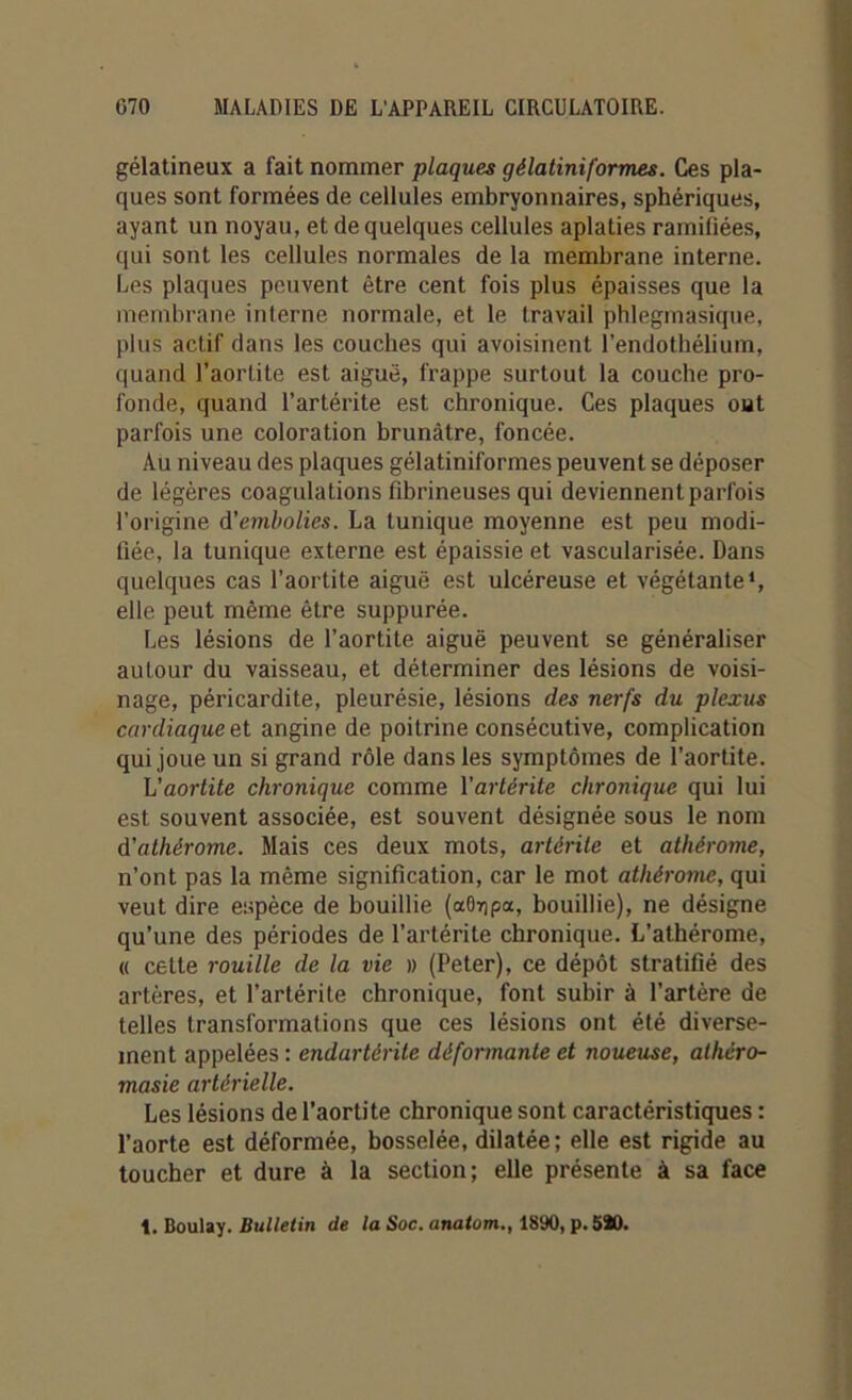 gélatineux a fait nommer plaques gélatiniformes. Ces pla- ques sont formées de cellules embryonnaires, sphériques, ayant un noyau, et de quelques cellules aplaties ramifiées, qui sont les cellules normales de la membrane interne. Les plaques peuvent être cent fois plus épaisses que la membrane interne normale, et le travail phlegmasique, plus actif dans les couches qui avoisinent l’endothélium, quand l’aortite est aiguë, frappe surtout la couche pro- fonde, quand l’artérite est chronique. Ces plaques oat parfois une coloration brunâtre, foncée. Au niveau des plaques gélatiniformes peuvent se déposer de légères coagulations fibrineuses qui deviennent parfois l’origine d'embolies. La tunique moyenne est peu modi- fiée, la tunique externe est épaissie et vascularisée. Dans quelques cas l’aortite aiguë est ulcéreuse et végétante1, elle peut même être suppurée. Les lésions de l’aortite aiguë peuvent se généraliser autour du vaisseau, et déterminer des lésions de voisi- nage, péricardite, pleurésie, lésions des nerfs du plexus cardiaque et angine de poitrine consécutive, complication qui joue un si grand rôle dans les symptômes de l’aortite. h'aortite chronique comme l’artérite chronique qui lui est souvent associée, est souvent désignée sous le nom d’athèrome. Mais ces deux mots, artérite et athérome, n’ont pas la même signification, car le mot athérome, qui veut dire espèce de bouillie (aGrjpa, bouillie), ne désigne qu’une des périodes de l’artérite chronique. L’athérome, « cette rouille de la vie » (Peter), ce dépôt stratifié des artères, et l’artérite chronique, font subir à l’artère de telles transformations que ces lésions ont été diverse- ment appelées : endartèrite déformante et noueuse, atliéro- masie artérielle. Les lésions de l’aortite chronique sont caractéristiques : l’aorte est déformée, bosselée, dilatée; elle est rigide au toucher et dure à la section; elle présente à sa face