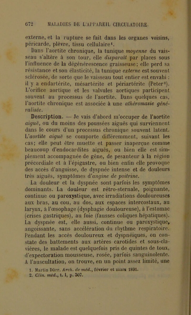 externe, et la rupture se fait dans les organes voisins, péricarde, plèvre, tissu cellulaire1. Dans l’aortite chronique, la tunique moyenne du vais* seau s’altère à son tour, elle disparait par places sous l’influence de la dégénérescence graisseuse; elle perd sa résistance et son élasticité, la tunique externe est souvent sclérosée, de sorte que le vaisseau tout entier est envahi : il y a endartérite, mésartérite et périartérite (Peter2). L’orifice aortique et les valvules aortiques participent souvent au processus de l’aortite. Dans quelques cas, l’aortite chronique est associée à une athéromasie géné- ralisée. Description. — Je vais d’abord m’occuper de l’aortite aiguë, ou du moins des poussées aiguës qui surviennent dans le cours d’un processus chronique souvent latent. L'aortite aiguë se comporte différemment, suivant les cas; elle peut être muette et passer inaperçue comme beaucoup d’endocardites aiguës, ou bien elle est sim- plement accompagnée de gêne, de pesanteur à la région précordiale et à l’épigastre, ou bien enfin elle provoque des accès d’angoisse, de dyspnée intense et de douleurs très aiguës, symptômes d'angine de poitrine. La douleur et la dyspnée sont parfois les symptômes dominants. La douleur est rétro-sternale, poignante, continue ou paroxystique, avec irradiations douloureuses aux bras, au cou, au dos, aux espaces intercostaux, au larynx, à l’œsophage (dysphagie douloureuse), à l'estomac (crises gastriques), au foie (fausses coliques hépatiques). La dyspnée est, elle aussi, continue ou paroxystique, angoissante, sans accélération du rhythme respiratoire. Pendant les accès douloureux et dyspnéiques, on con- state des battements aux artères carotides et sous-cla- vières, le malade est quelquefois pris de quintes de toux, d’expectoration mousseuse, rosée, parfois sanguinolente. A l’auscultation, on trouve, en un point assez limité, une 1. Martin Diirr. Arch. de méd., février et mare 1891. 2. Clin, méd., 1.1, p. 307.