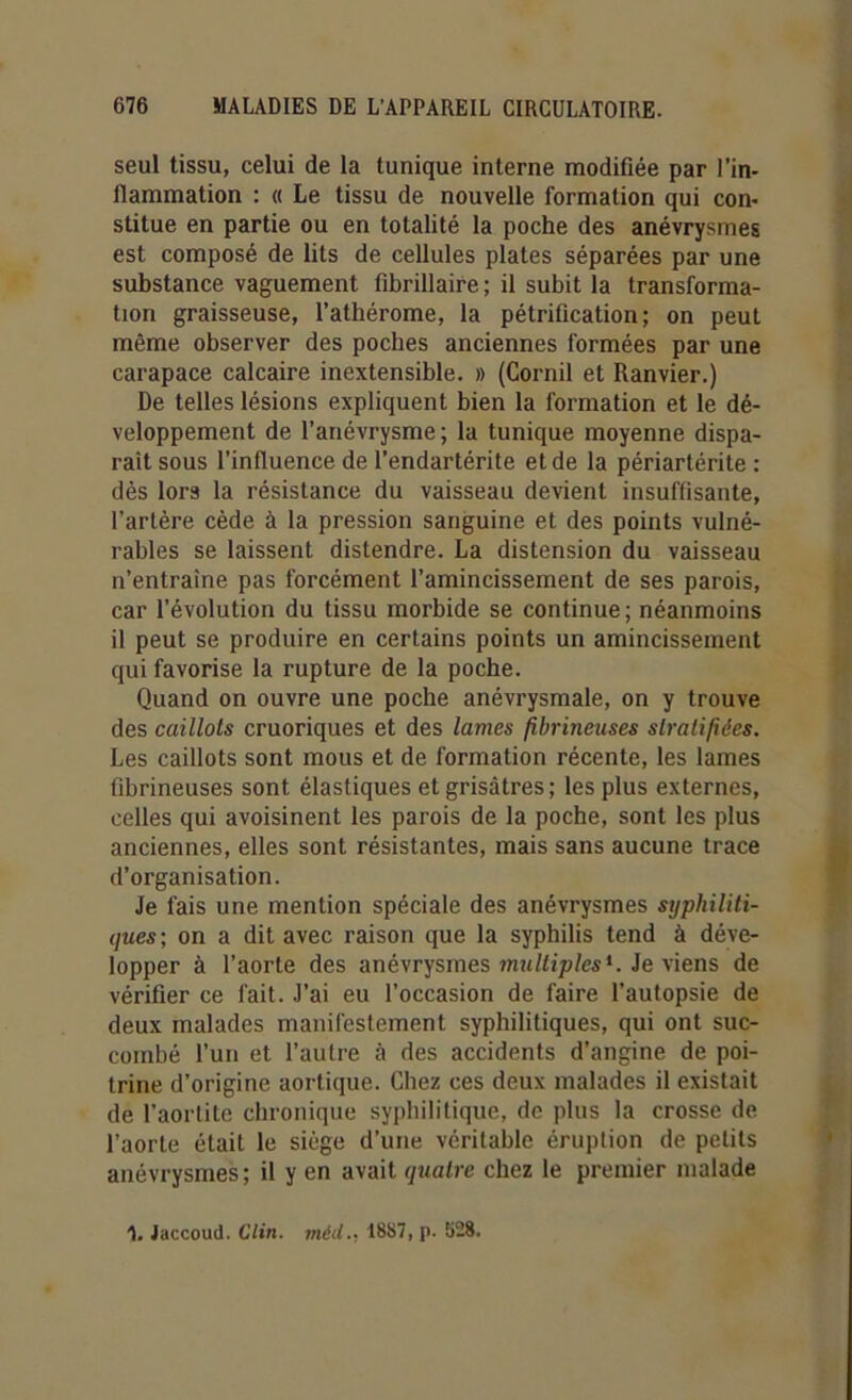 seul tissu, celui de la tunique interne modifiée par l'in- llammation : « Le tissu de nouvelle formation qui con- stitue en partie ou en totalité la poche des anévrysmes est composé de lits de cellules plates séparées par une substance vaguement fibrillaire; il subit la transforma- tion graisseuse, l’athérome, la pétrification; on peut même observer des poches anciennes formées par une carapace calcaire inextensible. » (Cornil et Ranvier.) De telles lésions expliquent bien la formation et le dé- veloppement de l’anévrysme; la tunique moyenne dispa- raît sous l’influence de l’endartérite et de la périartérite : dès lors la résistance du vaisseau devient insuffisante, l’artère cède à la pression sanguine et des points vulné- rables se laissent distendre. La distension du vaisseau n’entraîne pas forcément l’amincissement de ses parois, car l’évolution du tissu morbide se continue; néanmoins il peut se produire en certains points un amincissement qui favorise la rupture de la poche. Quand on ouvre une poche anévrysmale, on y trouve des caillots cruoriques et des lames fibrineuses stratifiées. Les caillots sont mous et de formation récente, les lames fibrineuses sont élastiques et grisâtres; les plus externes, celles qui avoisinent les parois de la poche, sont les plus anciennes, elles sont résistantes, mais sans aucune trace d’organisation. Je fais une mention spéciale des anévrysmes syphiliti- ques; on a dit avec raison que la syphilis tend à déve- lopper à l’aorte des anévrysmes multiples*. Je viens de vérifier ce fait. J’ai eu l’occasion de faire l’autopsie de deux malades manifestement syphilitiques, qui ont suc- combé l’un et l’autre à des accidents d’angine de poi- trine d’origine aortique. Chez ces deux malades il existait de l’aortite chronique syphilitique, de plus la crosse de l’aorte était le siège d’une véritable éruption de petits anévrysmes ; il y en avait quatre chez le premier malade 1. Jaccoud. Clin. méd.. 1887, p. 628.