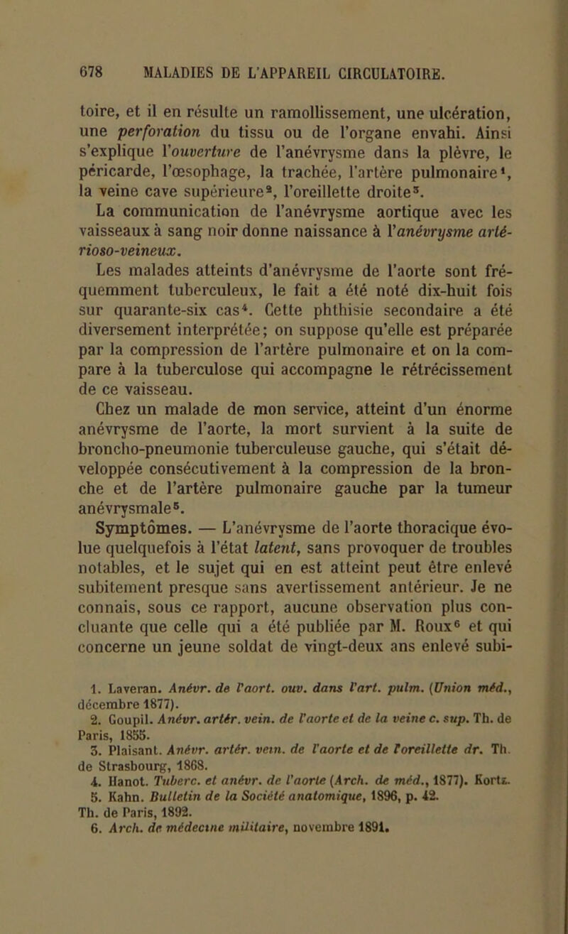 toire, et il en résulte un ramollissement, une ulcération, une perforation du tissu ou de l’organe envahi. Ainsi s’explique l'ouverture de l’anévrysme dans la plèvre, le péricarde, l’œsophage, la trachée, l’artère pulmonaire1 2, la veine cave supérieure3, l’oreillette droite3. La communication de l’anévrysme aortique avec les vaisseaux à sang noir donne naissance à l'anévrysme arté- rioso-veineux. Les malades atteints d’anévrysme de l’aorte sont fré- quemment tuberculeux, le fait a été noté dix-huit fois sur quarante-six cas4. Cette phthisie secondaire a été diversement interprétée; on suppose qu’elle est préparée par la compression de l’artère pulmonaire et on la com- pare à la tuberculose qui accompagne le rétrécissement de ce vaisseau. Chez un malade de mon service, atteint d’un énorme anévrysme de l’aorte, la mort survient à la suite de broncho-pneumonie tuberculeuse gauche, qui s’était dé- veloppée consécutivement à la compression de la bron- che et de l’artère pulmonaire gauche par la tumeur anévrysmale5. Symptômes. — L’anévrysme de l’aorte thoracique évo- lue quelquefois à l’état latent, sans provoquer de troubles notables, et le sujet qui en est atteint peut être enlevé subitement presque sans avertissement antérieur. Je ne connais, sous ce rapport, aucune observation plus con- cluante que celle qui a été publiée par M. Roux6 et qui concerne un jeune soldat de vingt-deux ans enlevé subi- 1. Laveran. Anévr. de l'aort. ouv. dans l’art, pulm. (Union méd., décembre 1877). 2. Goupil. Anévr. artir. vein. de l’aorte et de la veine c. sup. Th. de Paris, 1855. 3. Plaisant. Anévr. artér. vein. de Vaorte et de Toreillette dr. Th. de Strasbourg, 1868. 4. Hanot. Tuberc. et anévr. de l’aorte (Arcli. de méd., 1877). Kortf.. 5. Kahn. Bulletin de la Société anatomique, 1896, p. 42. Th. de Paris, 1892.