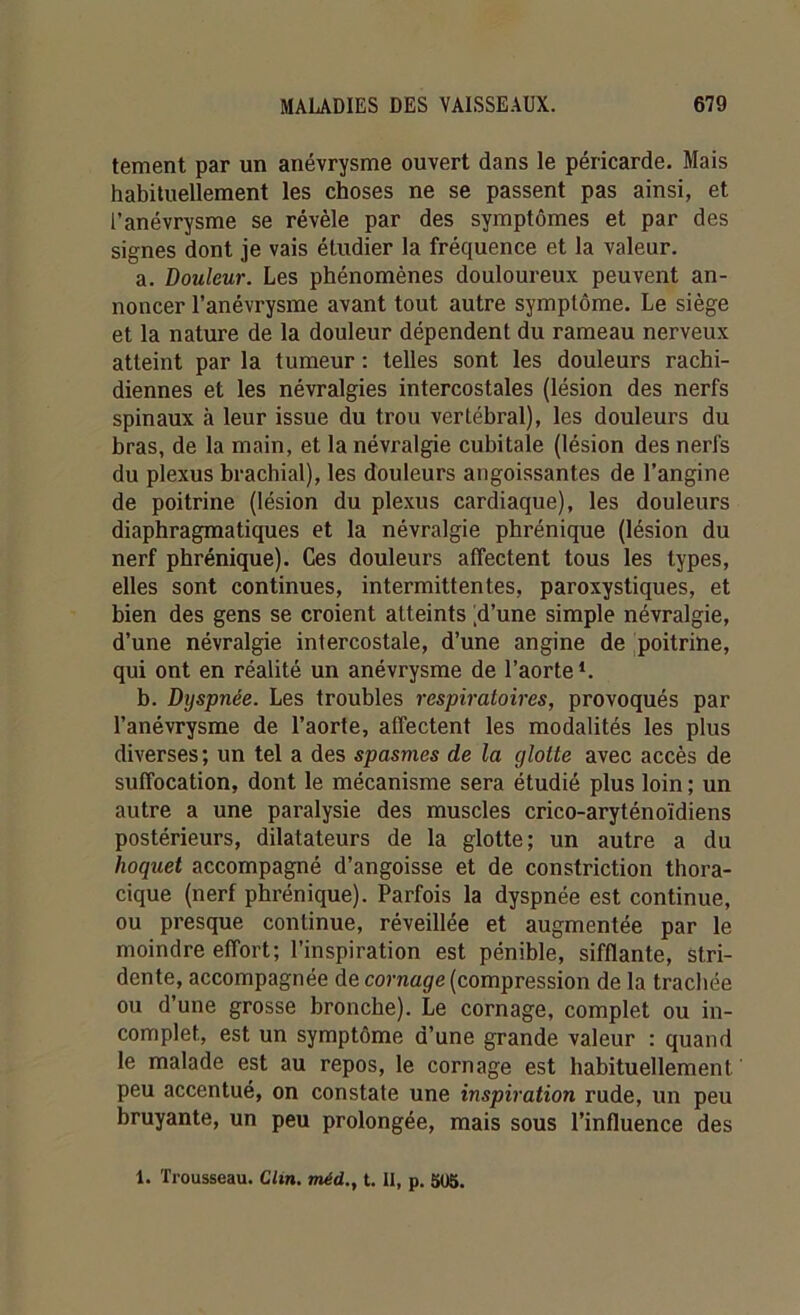 tement par un anévrysme ouvert dans le péricarde. Mais habituellement les choses ne se passent pas ainsi, et l’anévrysme se révèle par des symptômes et par des signes dont je vais étudier la fréquence et la valeur. a. Douleur. Les phénomènes douloureux peuvent an- noncer l’anévrysme avant tout autre symptôme. Le siège et la nature de la douleur dépendent du rameau nerveux atteint par la tumeur : telles sont les douleurs rachi- diennes et les névralgies intercostales (lésion des nerfs spinaux à leur issue du trou vertébral), les douleurs du bras, de la main, et la névralgie cubitale (lésion des nerfs du plexus brachial), les douleurs angoissantes de l’angine de poitrine (lésion du plexus cardiaque), les douleurs diaphragmatiques et la névralgie phrénique (lésion du nerf phrénique). Ces douleurs affectent tous les types, elles sont continues, intermittentes, paroxystiques, et bien des gens se croient atteints [d’une simple névralgie, d’une névralgie intercostale, d’une angine de poitrine, qui ont en réalité un anévrysme de l’aorte*. b. Dyspnée. Les troubles respiratoires, provoqués par l’anévrysme de l’aorte, affectent les modalités les plus diverses; un tel a des spasmes de la ylotte avec accès de suffocation, dont le mécanisme sera étudié plus loin ; un autre a une paralysie des muscles crico-aryténoïdiens postérieurs, dilatateurs de la glotte; un autre a du hoquet accompagné d’angoisse et de constriction thora- cique (nerf phrénique). Parfois la dyspnée est continue, ou presque continue, réveillée et augmentée par le moindre effort; l’inspiration est pénible, sifflante, stri- dente, accompagnée de cornage (compression de la trachée ou d’une grosse bronche). Le cornage, complet ou in- complet, est un symptôme d’une grande valeur : quand le malade est au repos, le cornage est habituellement peu accentué, on constate une inspiration rude, un peu bruyante, un peu prolongée, mais sous l’influence des 1. Trousseau. Clin, méd., t. Il, p. 505.