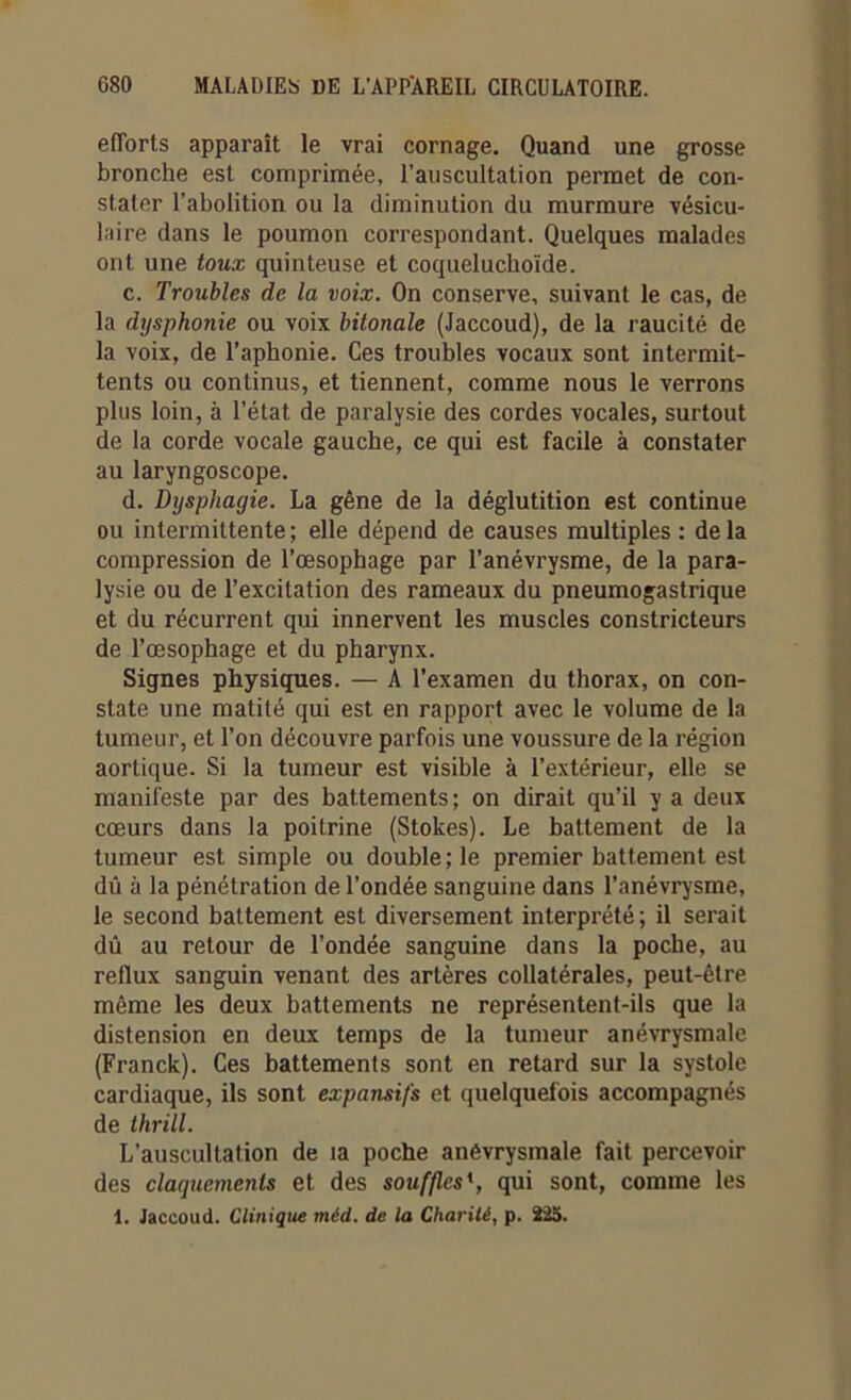 efforts apparaît le vrai cornage. Quand une grosse bronche est comprimée, l’auscultation permet de con- stater l’abolition ou la diminution du murmure vésicu- laire dans le poumon correspondant. Quelques malades ont une toux quinteuse et coqueluchoïde. c. Troubles de la voix. On conserve, suivant le cas, de la dysphonie ou voix bitonale (Jaccoud), de la raucité de la voix, de l’aphonie. Ces troubles vocaux sont intermit- tents ou continus, et tiennent, comme nous le verrons plus loin, à l’état de paralysie des cordes vocales, surtout de la corde vocale gauche, ce qui est facile à constater au laryngoscope. d. Dysphagie. La gêne de la déglutition est continue ou intermittente ; elle dépend de causes multiples : de la compression de l’œsophage par l’anévrysme, de la para- lysie ou de l’excitation des rameaux du pneumogastrique et du récurrent qui innervent les muscles constricteurs de l’œsophage et du pharynx. Signes physiques. — A l’examen du thorax, on con- state une matité qui est en rapport avec le volume de la tumeur, et l’on découvre parfois une voussure de la région aortique. Si la tumeur est visible à l’extérieur, elle se manifeste par des battements; on dirait qu’il y a deux cœurs dans la poitrine (Stokes). Le battement de la tumeur est simple ou double ; le premier battement est dû à la pénétration de l’ondée sanguine dans l’anévrysme, le second battement est diversement interprété; il serait dû au retour de l’ondée sanguine dans la poche, au reflux sanguin venant des artères collatérales, peut-être même les deux battements ne représentent-ils que la distension en deux temps de la tumeur anévrysmale (Franck). Ces battements sont en retard sur la systole cardiaque, ils sont expansifs et quelquefois accompagnés de thrill. L’auscultation de ia poche anévrysmale fait percevoir des claquements et des souffles \ qui sont, comme les 1. Jaccoud. Clinique méd. de la Charité, p. 225.