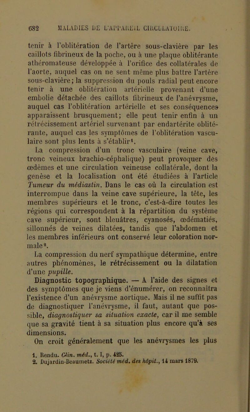 tenir à l’oblitération de l’artère sous-clavière par les caillots fibrineux de la poche, ou à une plaque oblitérante athéromateuse développée à l’orifice des collatérales de l’aorte, auquel cas on ne sent même plus battre l’artère sous-clavière; la suppression du pouls radial peut encore tenir à une oblitération artérielle provenant d’une embolie détachée des caillots fibrineux de l’anévrysme, auquel cas l’oblitération artérielle et ses conséquences apparaissent brusquement; elle peut tenir enfin à un rétrécissement artériel survenant par endartérite oblité- rante, auquel cas les symptômes de l’oblitération vascu- laire sont plus lents à s’établir*. La compression d’un tronc vasculaire (veine cave, tronc veineux brachio-céphalique) peut provoquer des œdèmes et une circulation veineuse collatérale, dont la genèse et la localisation ont été étudiées à l’article Tumeur du médiastin. Dans le cas où la circulation est interrompue dans la veine cave supérieure, la tête, les membres supérieurs et le tronc, c’est-à-dire toutes les régions qui correspondent à la répartition du système cave supérieur, sont bleuâtres, cyanosés, œdématiés, sillonnés de veines dilatées, tandis que l’abdomen et les membres inférieurs ont conservé leur coloration nor- male1 2. La compression du nerf sympathique détermine, entre autres phénomènes, le rétrécissement ou la dilatation d’une pupille. Diagnostic topographique. — A l’aide des signes et des symptômes que je viens d’énumérer, on reconnaîtra l’existence d’un anévrysme aortique. Mais il ne suffit pas de diagnostiquer l’anévrysme, il faut, autant que pos- sible, diagnostiquer sa situation exacte, car il me semble que sa gravité tient à sa situation plus encore qu’à ses dimensions. On croit généralement que les anévrysmes les plus 1. Rendu. Clin, méd., 1.1, p. 425.