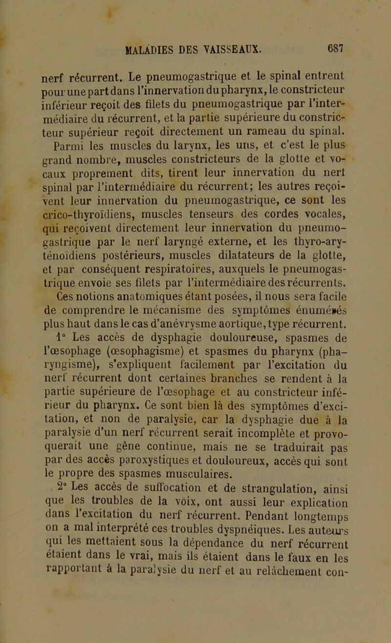 nerf récurrent. Le pneumogastrique et le spinal entrent pour une part dans l’innervation du pharynx, le constricteur inférieur reçoit des filets du pneumogastrique par l’inter- médiaire du récurrent, et la partie supérieure du constric- teur supérieur reçoit directement un rameau du spinal. Parmi les muscles du larynx, les uns, et c’est le plus grand nombre, muscles constricteurs de la glotte et vo- caux proprement dits, tirent leur innervation du nert spinal par l’intermédiaire du récurrent; les autres reçoi- vent leur innervation du pneumogastrique, ce sont les crico-thyroïdiens, muscles tenseurs des cordes vocales, qui reçoivent directement leur innervation du pneumo- gastrique par le nerf laryngé externe, et les thyro-ary- ténoïdiens postérieurs, muscles dilatateurs de la glotte, et par conséquent respiratoires, auxquels le pneumogas- trique envoie ses filets par l’intermédiaire des récurrents. Ces notions anatomiques étant posées, il nous sera facile de comprendre le mécanisme des symptômes énumérés plus haut dans le cas d’anévrysme aortique, type récurrent. 1° Les accès de dysphagie douloureuse, spasmes de l’œsophage (œsophagisme) et spasmes du pharynx (pha- ryngisme), s’expliquent facilement par l’excitation du nerf récurrent dont certaines branches se rendent à la partie supérieure de l’œsophage et au constricteur infé- rieur du pharynx. Ce sont bien là des symptômes d’exci- tation, et non de paralysie, car la dysphagie due à la paralysie d’un nerf récurrent serait incomplète et provo- querait une gêne continue, mais ne se traduirait pas par des accès paroxystiques et douloureux, accès qui sont le propre des spasmes musculaires. 2° Les accès de suffocation et de strangulation, ainsi que les troubles de la voix, ont aussi leur explication dans l’excitation du nerf récurrent. Pendant longtemps on a mal interprété ces troubles dyspnéiques. Les auteurs qui les mettaient sous la dépendance du nerf récurrent étaient dans le vrai, mais ils étaient dans le faux en les rapportant à la paralysie du nerf et au relâchement con-