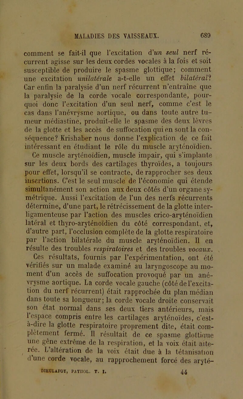 comment se fait-il que l’excitation d'un seul nerf ré- current agisse sur les deux cordes vocales à la fois et soit susceptible de produire le spasme glottique; comment une excitation unilatérale a-t-elle un effet bilatéral? Car enfin la paralysie d’un nerf récurrent n’entraîne que la paralysie de la corde vocale correspondante, pour- quoi donc l’excitation d’un seul nerf, comme c’est le cas dans l’anévrysme aortique, ou dans toute autre tu- meur médiasline, produit-elle le spasme des deux lèvres de la glotte et les accès de suffocation qui en sont la con- séquence? Krishaber nous donne l’explication de ce fait intéressant en étudiant le rôle du muscle aryténoïdien. Ce muscle aryténoïdien, muscle impair, qui s’implante sur les deux bords des cartilages thyroïdes, a toujours pour effet, lorsqu’il se contracte, de rapprocher ses deux insertions. C’est le seul muscle de l’économie qui étende simultanément son action aux deux côtés d’un organe sy- métrique. Aussi l’excitation de l’un des nerfs récurrents détermine, d’une part, le rétrécissement de la glotte inter- ligamenteuse par l’action des muscles crico-aryténoïdien latéral et thyro-aryténoïdien du côté correspondant, et, d’autre part, l’occlusion complète de la glotte respiratoire par l’action bilatérale du muscle aryténoïdien. Il en résulte des troubles respiratoires et des troubles vocaux. Ces résultats, fournis par l’expérimentation, ont été vérifiés sur un malade examiné au laryngoscope au mo- ment d’un accès de suffocation provoqué par un ané- vrysme aortique. La corde vocale gauche (côté de l’excita- tion du nerf récurrent) était rapprochée du plan médian dans toute sa longueur; la corde vocale droite conservait son état normal dans ses deux tiers antérieurs, mais 1 espace compris entre les cartilages aryténoïdes, c’est- a-dire la glotte respiratoire proprement dite, était com- plètement fermé. Il résultait de ce spasme glottiaue une gêne extrême de la respiration, et la voix était alté- rée. L altération de la voix était due à la tétanisation d’une corde vocale, au rapprochement forcé des aryté- DlEDLAfOY, PATHOL. T. I, 44