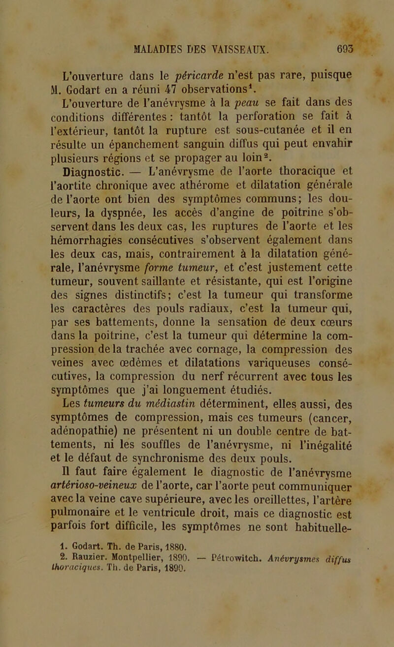 L’ouverture dans le péricarde n’est pas rare, puisque M. Godart en a réuni 47 observations1. L’ouverture de l’anévrysme à la peau se fait dans des conditions différentes : tantôt la perforation se fait à l’extérieur, tantôt la rupture est sous-cutanée et il en résulte un épanchement sanguin diffus qui peut envahir plusieurs régions et se propager au loin2. Diagnostic. — L’anévrysme de l’aorte thoracique et l’aortite chronique avec athérome et dilatation générale de l’aorte ont bien des symptômes communs ; les dou- leurs, la dyspnée, les accès d’angine de poitrine s’ob- servent dans les deux cas, les ruptures de l’aorte et les hémorrhagies consécutives s’observent également dans les deux cas, mais, contrairement à la dilatation géné- rale, l’anévrysme forme tumeur, et c’est justement cette tumeur, souvent saillante et résistante, qui est l’origine des signes distinctifs; c’est la tumeur qui transforme les caractères des pouls radiaux, c’est la tumeur qui, par ses battements, donne la sensation de deux cœurs dans la poitrine, c’est la tumeur qui détermine la com- pression delà trachée avec cornage, la compression des veines avec œdèmes et dilatations variqueuses consé- cutives, la compression du nerf récurrent avec tous les symptômes que j’ai longuement étudiés. Les tumeurs du médiastin déterminent, elles aussi, des symptômes de compression, mais ces tumeurs (cancer, adénopathie) ne présentent ni un double centre de bat- tements, ni les souffles de l’anévrysme, ni l’inégalité et le défaut de synchronisme des deux pouls. Il faut faire également le diagnostic de l’anévrysme artérioso-veineux de l’aorte, car l’aorte peut communiquer avec la veine cave supérieure, avec les oreillettes, l’artère pulmonaire et le ventricule droit, mais ce diagnostic est parfois fort difficile, les symptômes ne sont habituelle- 1. Godart. Th. de Paris, 1880. 2. Rauzier. Montpellier, 1890. — Pélrowitch. Atiévrysmes diffus thoraciques. Th. de Paris, 1890.