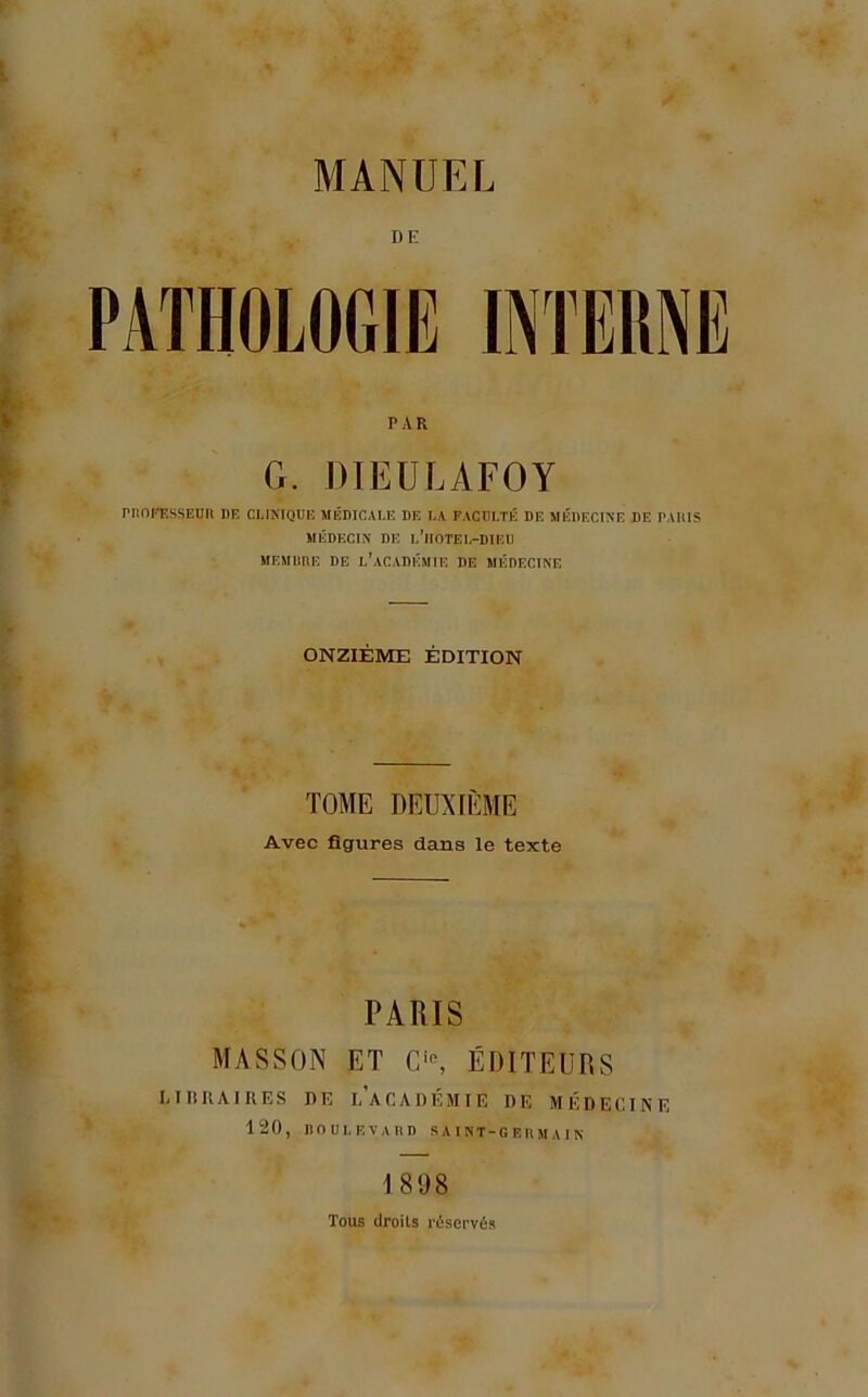 MANUEL DE PAR G. DIEÜLAFOY rnoi'T.ssEun de clinique médicale de la faculté de médecine de pauis MÉDECIN DE l’iIOTEL-DIEÜ MEMimE DE l’académie DE MÉDECINE ONZIÈME ÉDITION TOME DEUXIÈME Avec figures dans le texte PARIS MASSON ET ÉDITEUR MliRAIKES DE l’aCADÉMIE DE MÉD 120, nOULF.VARD SAINT-GEIIMAIN S ECI NE 1898 Tous droits réservés