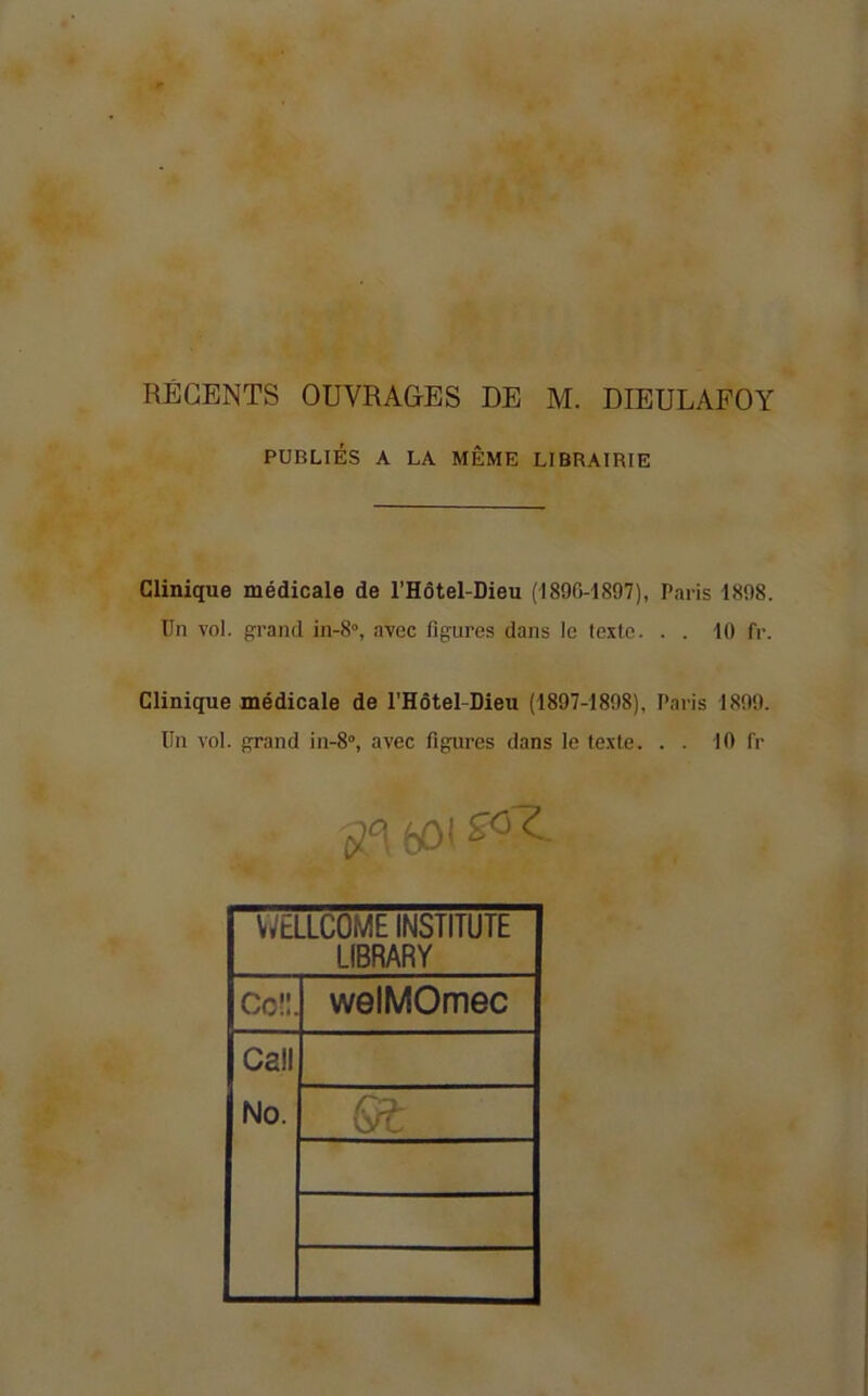 REGENTS OUVRAGES DE M. DIEULAFOY PUBLIÉS A LA MÊME LIBRAIRIE Clinique médicale de l’Hôtel-Dieu (1890-1897), Paris 1898. Un vol. grand in-8'>, avec figures dans le texte. . . 10 fr. Clinique médicale de l'Hôtel-Dieu (1897-1898), Paris 1899. Un vol. grand in-8°, avec figures dans le texte. . . 10 fr 601 WELLCOME INSTITUTE LIBRARY Coü. welMOmec Call No. Gt