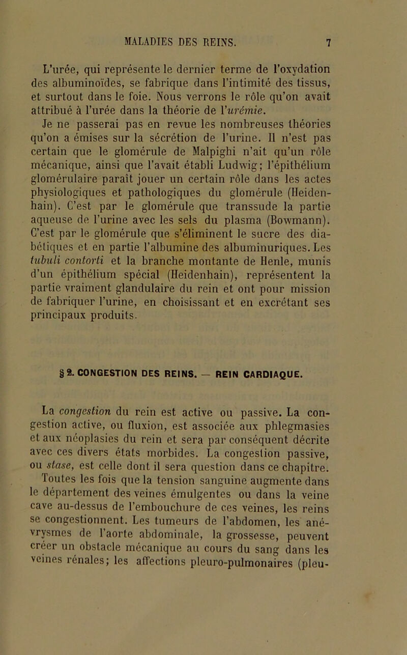 L’urée, qui représente le dernier terme de l’oxydation des albuminoïdes, se fabrique dans l’intimité des tissus, et surtout dans le foie. Nous verrons le rôle qu’on avait attribué à l’urée dans la théorie de Vurémie. Je ne passerai pas en revue les nombreuses théories qu’on a émises sur la sécrétion de l’urine. Il n’est pas certain que le glomérule de Malpighi n’ait qu’un rôle mécanique, ainsi que l’avait établi Ludwig; l’épithélium glomérulaire paraît jouer un certain rôle dans les actes physiologiques et pathologiques du glomérule (Heiden- hain). C’est par le glomérule que transsude la partie aqueuse de l’urine avec les sels du plasma (Bowmann). C’est par le glomérule que s’éliminent le sucre des dia- boliques et en partie l’albumine des albuminuriques. Les iuhili contorli et la branche montante de Henle, munis d’un épithélium spécial (Heidenhain), représentent la partie vraiment glandulaire du rein et ont pour mission de fabriquer l’urine, en choisissant et en excrétant ses principaux produits- §8. CONGESTION DES REINS. — REIN CARDIAQUE. La congestion du rein est active ou passive. La con- gestion active, ou fluxion, est associée aux phlegmasies et aux néoplasies du rein et sera par conséquent décrite avec ces divers états morbides. La congestion passive, ou stase, est celle dont il sera question dans ce chapitre. Toutes les fois que la tension sanguine augmente dans le département des veines émulgentes ou dans la veine cave au-dessus de l’embouchure de ces veines, les reins se congestionnent. Les tumeurs de l’abdomen, les ané- vrysmes de l’aorte abdominale, la grossesse, peuvent créer un obstacle mécanique au cours du sang dans les veines rénales; les affections pleuro-pulmonaires (pieu-