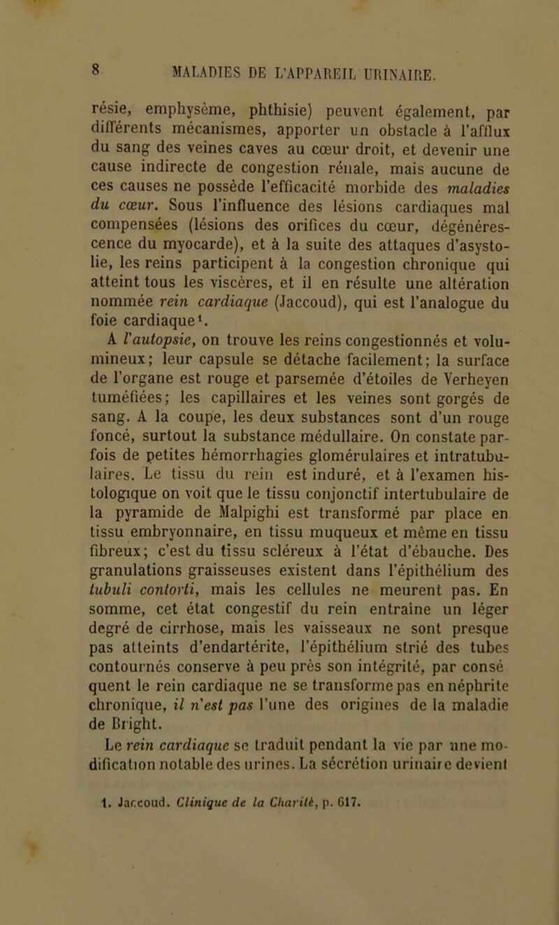 résie, emphysème, phthisie) peuvent également, par différents mécanismes, apporter un obstacle à l’afllux du sang des veines caves au cœur droit, et devenir une cause indirecte de congestion rénale, mais aucune de ces causes ne possède l’efficacité morbide des maladies du cœur. Sous l’influence des lésions cardiaques mal compensées (lésions des orifices du cœur, dégénéres- cence du myocarde), et à la suite des attaques d’asysto- lie, les reins participent à la congestion chronique qui atteint tous les viscères, et il en résulte une altération nommée rein cardiaque (Jaccoud), qui est l’analogue du foie cardiaque*. A l'autopsie, on trouve les reins congestionnés et volu- mineux; leur capsule se détache facilement; la surface de l’organe est rouge et parsemée d’étoiles de Verheyen tuméfiées; les capillaires et les veines sont gorgés de sang. A la coupe, les deux substances sont d’un rouge foncé, surtout la substance médullaire. On constate par- fois de petites hémorrhagies glomérulaires et intratubu- laires. Le tissu du rein est induré, et à l’examen his- tologique on voit que le tissu conjonctif intertubulaire de la pyramide de Malpighi est transformé par place en tissu embryonnaire, en tissu muqueux et même en tissu fibreux; c’est du tissu scléreux à l’état d’ébauche. Des granulations graisseuses existent dans l’épithélium des tuhuli conlorti, mais les cellules ne meurent pas. En somme, cet état congestif du rein entraîne un léger degré de cirrhose, mais les vaisseaux ne sont presque pas atteints d’endartérite, l’épithélium strié des tubes contournés conserve à peu près son intégrité, par consé quent le rein cardiaque ne se transforme pas en néphrite chronique, il n'est pas l’une des origines de la maladie de Bright. Le rein cardiaque se traduit pendant la vie par une mo- dification notable des urines. La sécrétion urinaiie devient 1. Jaccoud. Clinique de la Cliarili, p. 617.