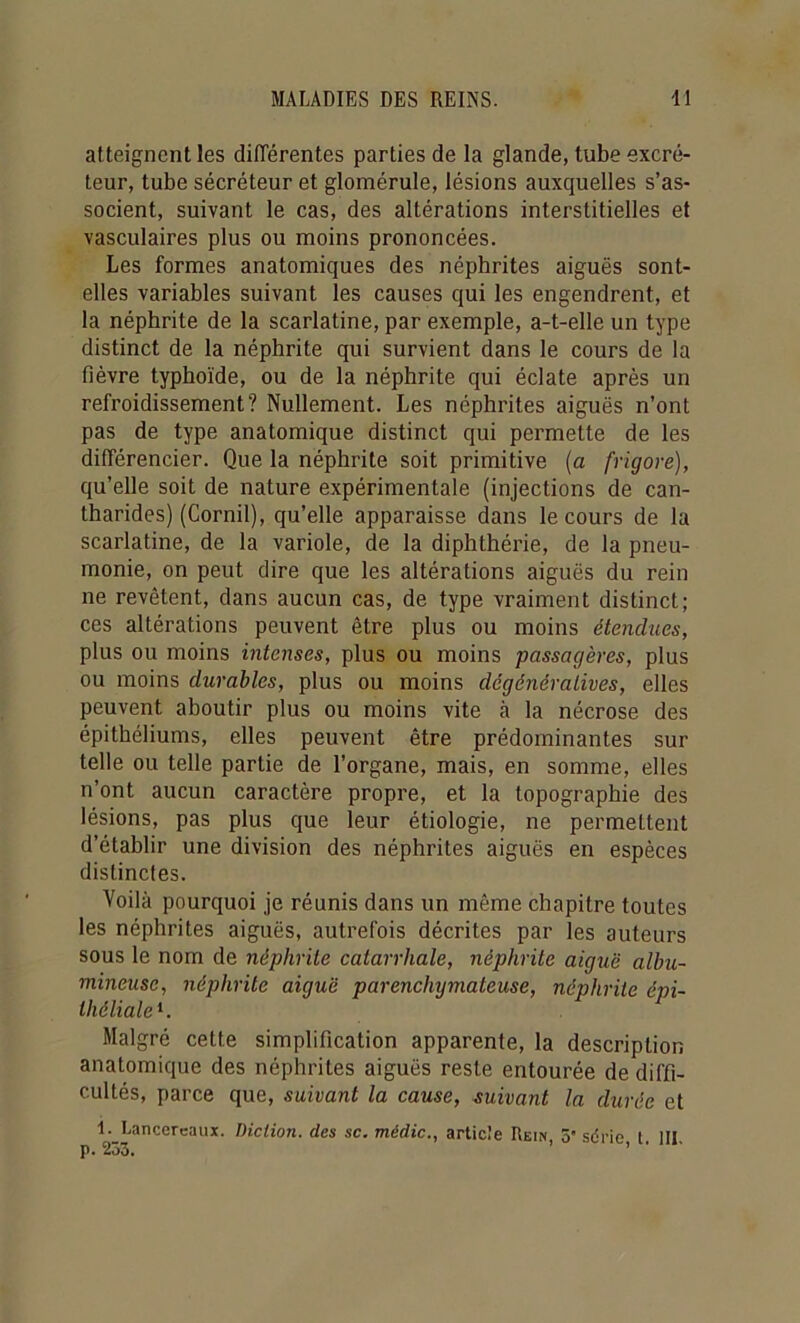 atteignent les différentes parties de la glande, tube excré- teur, tube sécréteur et gloraérule, lésions auxquelles s’as- socient, suivant le cas, des altérations interstitielles et vasculaires plus ou moins prononcées. Les formes anatomiques des néphrites aiguës sont- elles variables suivant les causes qui les engendrent, et la néphrite de la scarlatine, par exemple, a-t-elle un type distinct de la néphrite qui survient dans le cours de la fièvre typhoïde, ou de la néphrite qui éclate après un refroidissement? Nullement. Les néphrites aiguës n’ont pas de type anatomique distinct qui permette de les différencier. Que la néphrite soit primitive (a frigore), qu’elle soit de nature expérimentale (injections de can- tharides) (Cornil), qu’elle apparaisse dans le cours de la scarlatine, de la variole, de la diphthérie, de la pneu- monie, on peut dire que les altérations aiguës du rein ne revêtent, dans aucun cas, de type vraiment distinct; ces altérations peuvent être plus ou moins étendues, plus ou moins intenses, plus ou moins passagères, plus ou moins durables, plus ou moins dégénératives, elles peuvent aboutir plus ou moins vite à la nécrose des épithéliums, elles peuvent être prédominantes sur telle ou telle partie de l’organe, mais, en somme, elles n’ont aucun caractère propre, et la topographie des lésions, pas plus que leur étiologie, ne permettent d’établir une division des néphrites aiguës en espèces distinctes. Voilà pourquoi je réunis dans un même chapitre toutes les néphrites aiguës, autrefois décrites par les auteurs sous le nom de néphrite catarrhale, néphrite aiguë albu- mineuse, néphrite aiguë parenchymateuse, néphrite épi- théliale^. Malgré cette simplification apparente, la description anatomique des néphrites aiguës reste entourée de diffi- cultés, parce que, suivant la cause, suivant la durée et 1. Lancercaux. Diction, des sc. médic., article Rein, 5 sdrie t III p. 253. ’