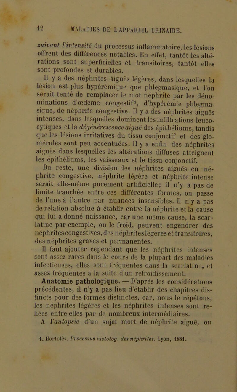 suivant Vintcnsité du processus inflammatoire, les lésions offrent des différences notables. En effet, tantôt les alté- rations sont superficielles et transitoires, tantôt elles sont profondes et durables. Il y a des néphrites aiguës légères, dans lesquelles la lésion est plus hypérémique que phlegmasique, et l’on serait tenté de remplacer le mot néphrite par les déno- minations d’œdème congestif*, d’hypérémie phlegma- sique, de néphrite congestive. Il y a des néphrites aiguës intenses, dans lesquelles dominent les infiltrations leuco- cytiques et la dégénérescence aiguë des épithéliums, tandis que les lésions irritatives du tissu conjonctif et des glo- mérules sont peu accentuées. II y a enfin des néphrites aiguës dans lesquelles les altérations diffuses atteignent les épithéliums, les vaisseaux et le tissu conjonctif. Du reste, une division des néphrites aiguës en né- phrite congestive, néphrite légère et néphrite intense serait elle-même purement artificielle; il n’y a pas de limite tranchée entre ces différentes formes, on passe de l’une à l’autre par nuances insensibles. Il n’y a pas de relation absolue à établir entre la néphrite et la cause qui lui a donné naissance, car une même cause, la scar- latine par exemple, ou le froid, peuvent engendrer des néphrites congestives, des néphriteslégèreset transitoires, des néphrites graves et permanentes. 11 faut ajouter cependant que les néphrites intenses sont assez rares dans le cours de la plupart des maladies infectieuses, elles sont fréquentes dans 1a scarlatin -, et assez fréquentes à la suite d’un refroidissement. Anatomie pathologique. — D’après les considérations précédentes, il n’y a pas lieu d’établir des chapitres dis- tincts pour des formes distinctes, car, nous le répétons, les néphrites légères et les néphrites intenses sont re- liées entre elles par de nombreux intermédiaires. A Vaulopsie d’un sujet mort de néphrite aiguë, on