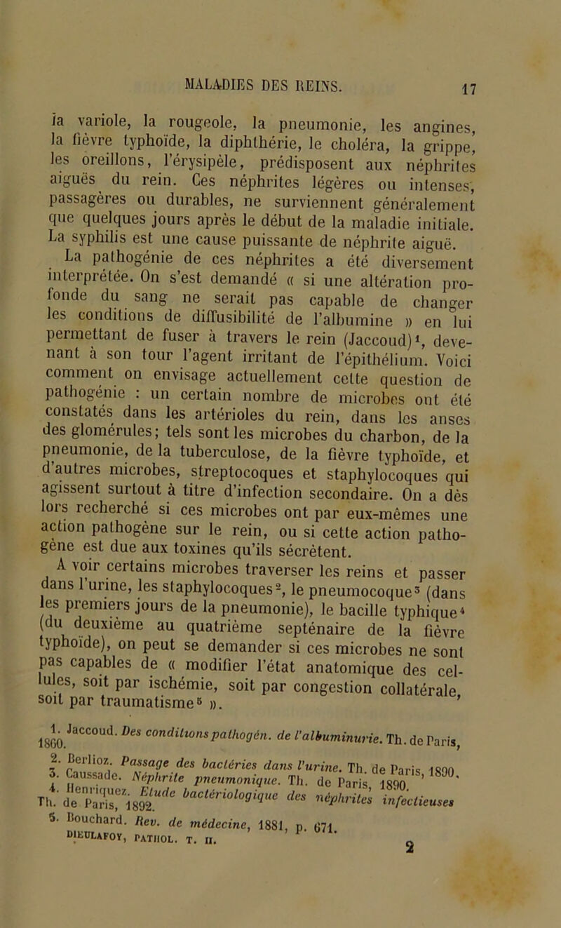 ia variole, la rougeole, la pneumonie, les angines, la fièvre typhoïde, la diphlhérie, le choléra, la grippe’ les oreillons, l’érysipèle, prédisposent aux néphrifes aiguës du rein. Ces néphrites légères ou intense.s, passagères ou durables, ne surviennent généralement que quelques jours après le début de la maladie initiale. La syphilis est une cause puissante de néphrite aiguë. La pathogénie de ces néphrites a été diversement interprétée. On s’est demandé « si une altération pro- fonde du sang ne serait pas capable de changer les conditions de dilTusibilité de l’albumine » en lui permettant de fuser à travers le rein (Jaccoud)*, deve- nant à son tour l’agent irritant de l’épithélium. Voici comment on envisage actuellement cette question de pathogénie : un certain nombre de microbes ont été constatés dans les artérioles du rein, dans les anses des glomérules; tels senties microbes du charbon, de la pneumonie, de la tuberculose, de la fièvre typhoïde, et d autres microbes, streptocoques et staphylocoques qui agissent surtout à titre d’infection secondaire. On a dès lors recherché si ces microbes ont par eux-mêmes une action pathogène sur le rein, ou si cette action patho- gène est due aux toxines qu’ils sécrètent. A voir certains microbes traverser les reins et passer ans 1 urine, les staphylocoques-, le pneumocoque^ (dans es premiers jours de la pneumonie), le bacille typhique* (du deuxième au quatrième septénaire de la fièvre typhoïde), on peut se demander si ces microbes ne sont pas capables de « modifier l’état anatomique des cel- lules, soit par ischémie, soit par congestion collatérale soit par traumatisme® ». ’ E Jaccoud. Des conditionspalhogén. de l'albuminurie. ''te. Th. de Paris, 'urine. Th. de Paris, 1890. • de Paris, 1890. i néphrites infectieuses 2