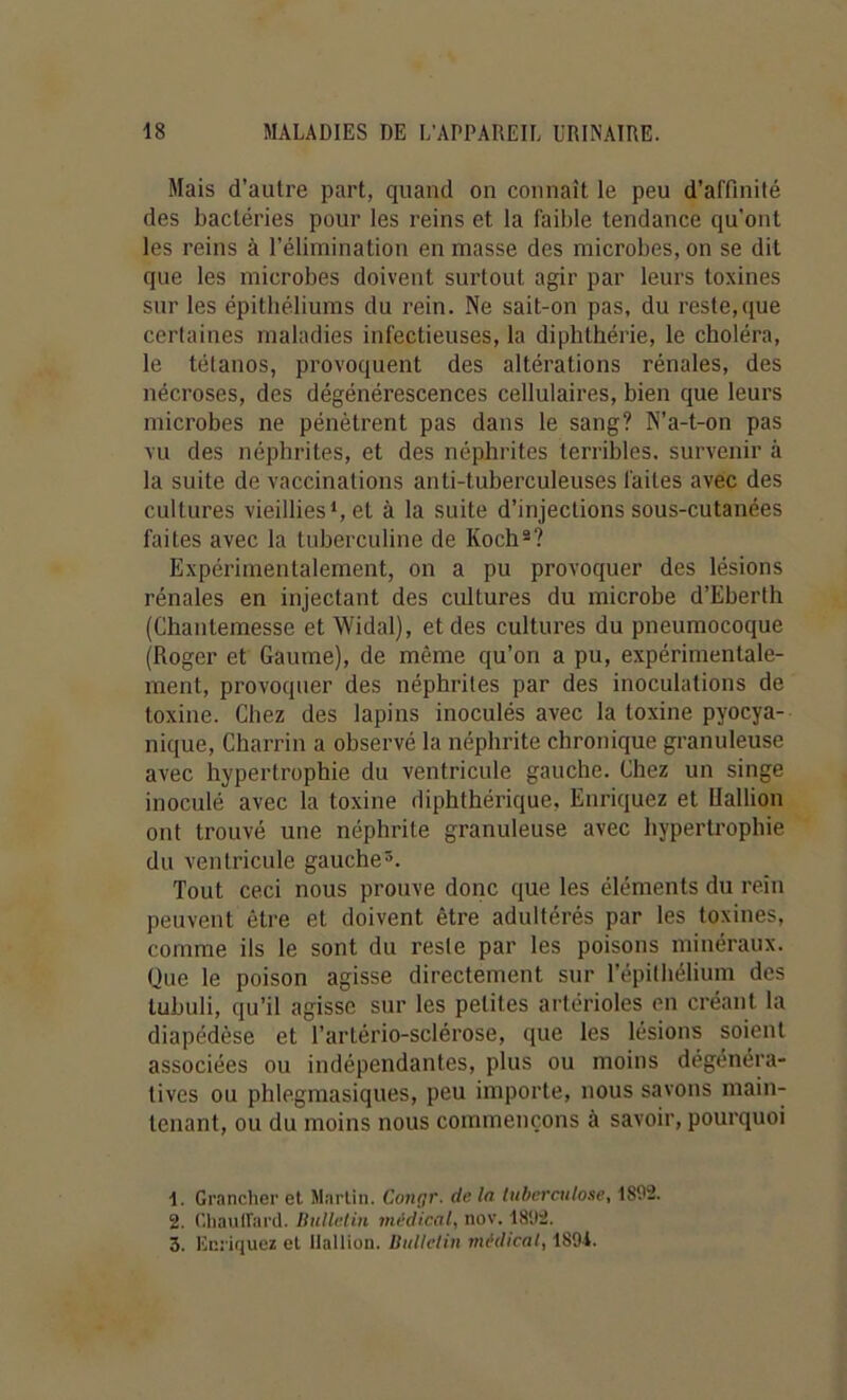Mais d’autre part, quand on connaît le peu d’affinité des bactéries pour les reins et la faible tendance qu'ont les reins à l’élimination en masse des microbes, on se dit que les microbes doivent surtout agir par leurs toxines sur les épithéliums du rein. Ne sait-on pas, du reste,que certaines maladies infectieuses, la diphthérie, le choléra, le tétanos, provoquent des altérations rénales, des nécroses, des dégénérescences cellulaires, bien que leurs microbes ne pénètrent pas dans le sang? N’a-t-on pas vu des néphrites, et des néphrites terribles, survenir à la suite de vaccinations anti-tuberculeuses faites avec des cultures vieillies*, et à la suite d’injections sous-cutanées faites avec la tuberculine de Koch®? Expérimentalement, on a pu provoquer des lésions rénales en injectant des cultures du microbe d’Eberth (Chantemesse et Widal), et des cultures du pneumocoque (Roger et Gaume), de même qu’on a pu, expérimentale- ment, provoquer des néphrites par des inoculations de toxine. Chez des lapins inoculés avec la toxine pyocya- nique, Charrin a observé la néphrite chronique granuleuse avec hypertrophie du ventricule gauche. Chez un singe inoculé avec la toxine diphthérique, Enriquez et Uallion ont trouvé une néphrite granuleuse avec hypertrophie du ventricule gauche Tout ceci nous prouve donc que les éléments du rein peuvent être et doivent être adultérés par les toxines, comme ils le sont du reste par les poisons minéraux. Que le poison agisse directement sur l’épithélium des lubuli, qu’il agisse sur les petites artérioles en créant la diapédèse et l’artério-sclérose, que les lésions soient associées ou indépendantes, plus ou moins dégénéra- tives ou phlegmasiques, peu importe, nous savons main- tenant, ou du moins nous commençons à savoir, pourquoi 1. Grancher et Martin. Cono,r. de la tuberculose, 1892. 2. C.liauirard. HuUetin médical, nov. 1892. 5. Enriquez et ilallion. Bulletin médical, 189t.